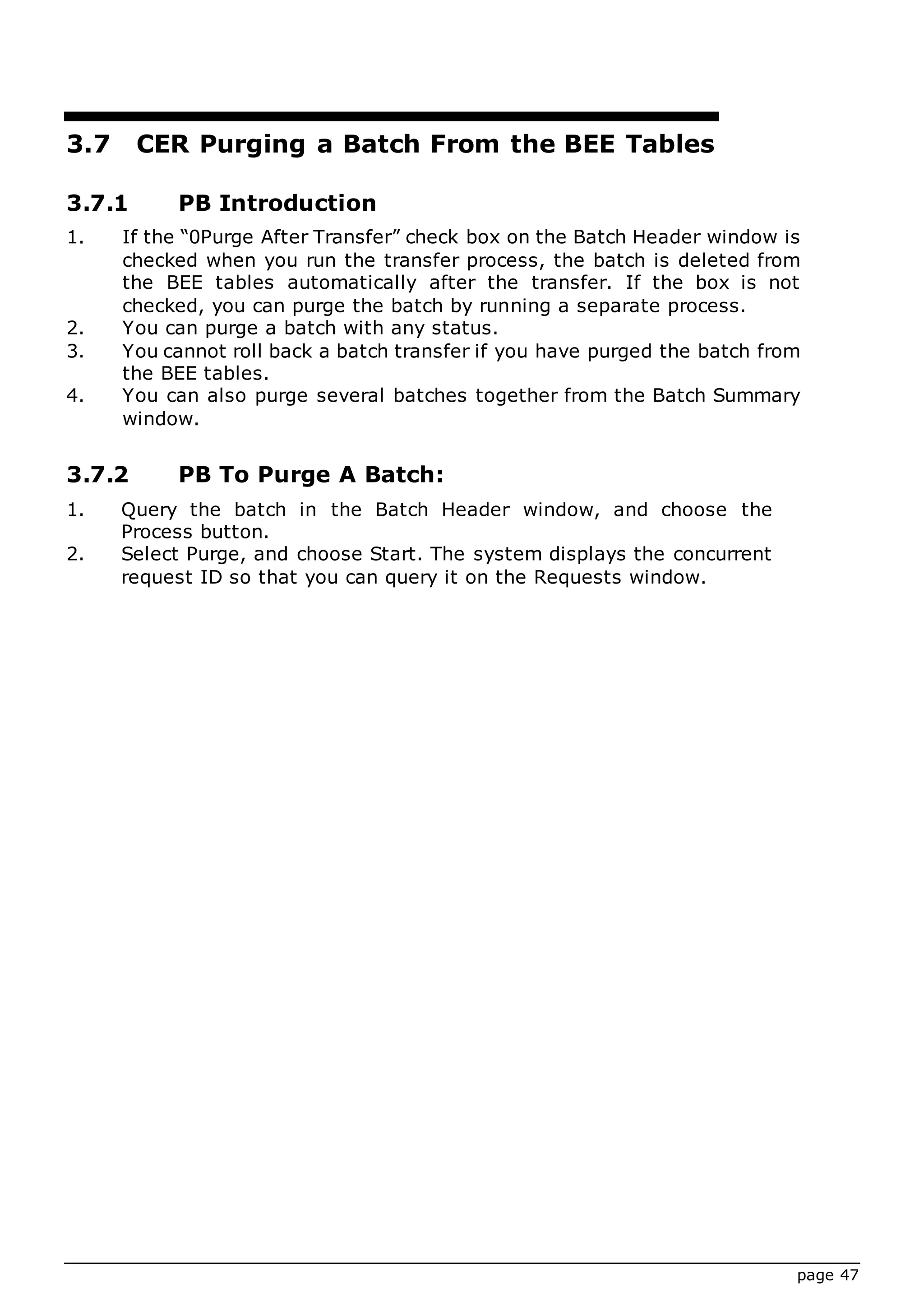 page 47
3.7 CER Purging a Batch From the BEE Tables
3.7.1 PB Introduction
1. If the “0Purge After Transfer” check box on the Batch Header window is
checked when you run the transfer process, the batch is deleted from
the BEE tables automatically after the transfer. If the box is not
checked, you can purge the batch by running a separate process.
2. You can purge a batch with any status.
3. You cannot roll back a batch transfer if you have purged the batch from
the BEE tables.
4. You can also purge several batches together from the Batch Summary
window.
3.7.2 PB To Purge A Batch:
1. Query the batch in the Batch Header window, and choose the
Process button.
2. Select Purge, and choose Start. The system displays the concurrent
request ID so that you can query it on the Requests window.
 