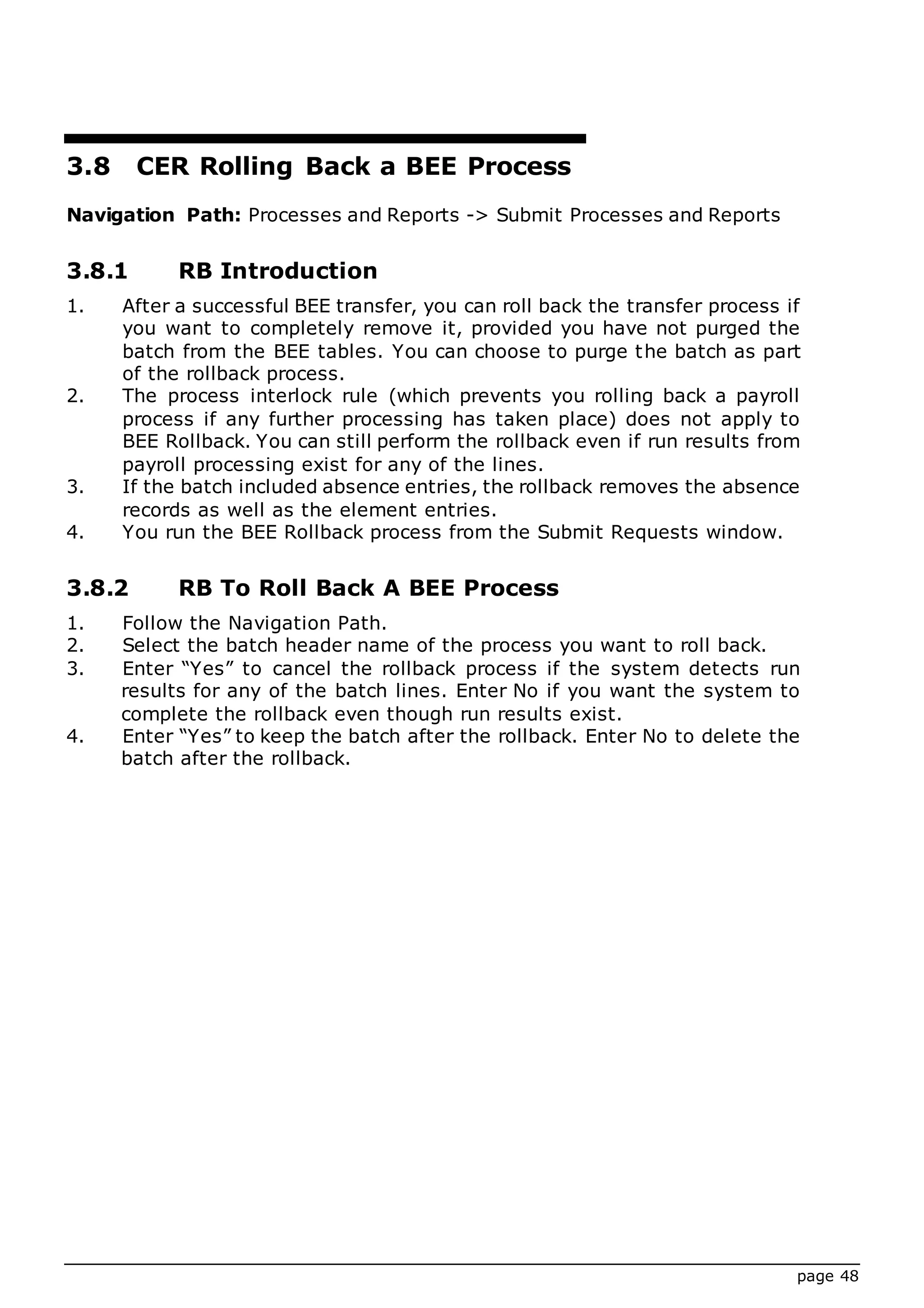page 48
3.8 CER Rolling Back a BEE Process
Navigation Path: Processes and Reports -> Submit Processes and Reports
3.8.1 RB Introduction
1. After a successful BEE transfer, you can roll back the transfer process if
you want to completely remove it, provided you have not purged the
batch from the BEE tables. You can choose to purge the batch as part
of the rollback process.
2. The process interlock rule (which prevents you rolling back a payroll
process if any further processing has taken place) does not apply to
BEE Rollback. You can still perform the rollback even if run results from
payroll processing exist for any of the lines.
3. If the batch included absence entries, the rollback removes the absence
records as well as the element entries.
4. You run the BEE Rollback process from the Submit Requests window.
3.8.2 RB To Roll Back A BEE Process
1. Follow the Navigation Path.
2. Select the batch header name of the process you want to roll back.
3. Enter “Yes” to cancel the rollback process if the system detects run
results for any of the batch lines. Enter No if you want the system to
complete the rollback even though run results exist.
4. Enter “Yes” to keep the batch after the rollback. Enter No to delete the
batch after the rollback.
 