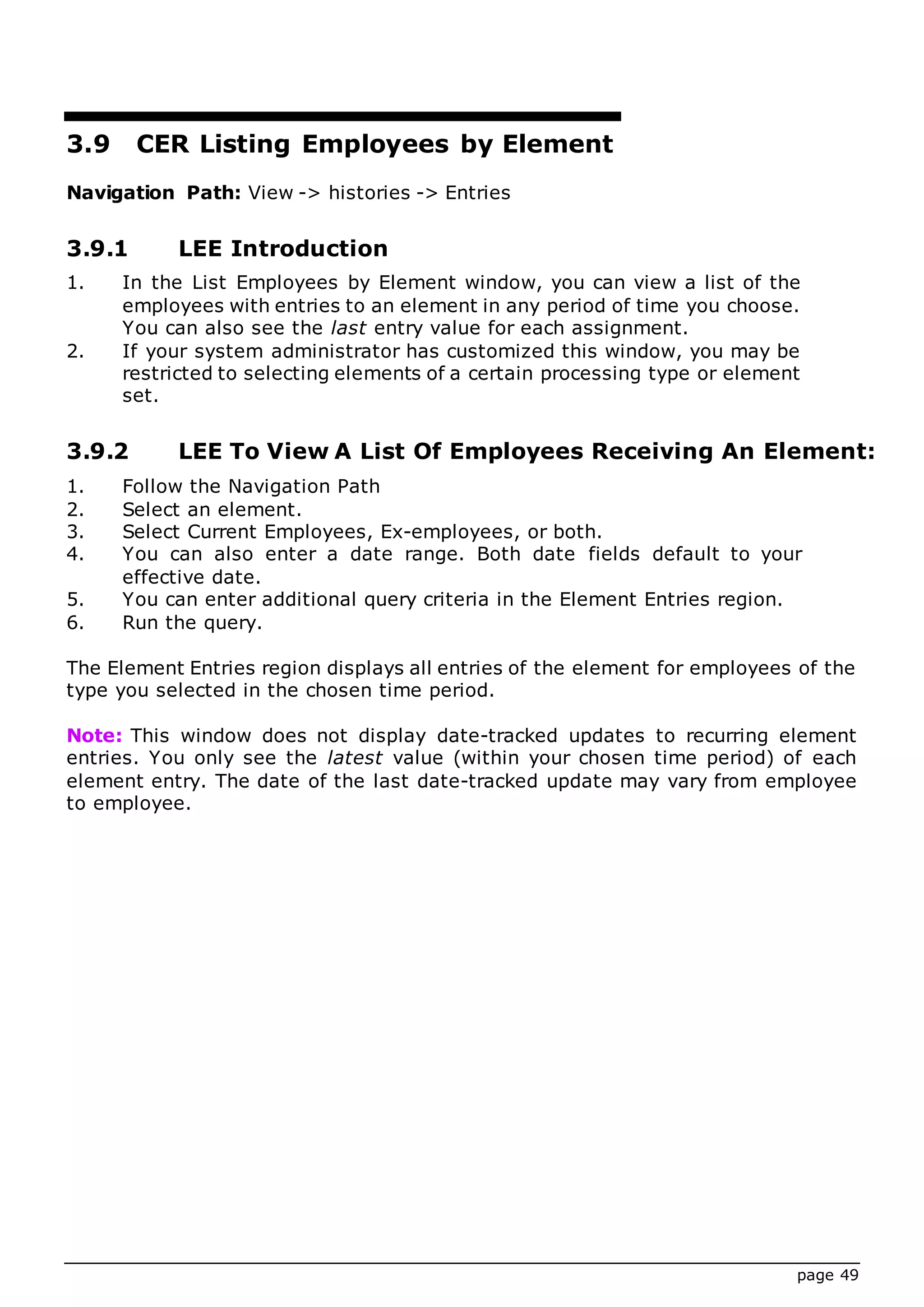 page 49
3.9 CER Listing Employees by Element
Navigation Path: View -> histories -> Entries
3.9.1 LEE Introduction
1. In the List Employees by Element window, you can view a list of the
employees with entries to an element in any period of time you choose.
You can also see the last entry value for each assignment.
2. If your system administrator has customized this window, you may be
restricted to selecting elements of a certain processing type or element
set.
3.9.2 LEE To View A List Of Employees Receiving An Element:
1. Follow the Navigation Path
2. Select an element.
3. Select Current Employees, Ex-employees, or both.
4. You can also enter a date range. Both date fields default to your
effective date.
5. You can enter additional query criteria in the Element Entries region.
6. Run the query.
The Element Entries region displays all entries of the element for employees of the
type you selected in the chosen time period.
Note: This window does not display date-tracked updates to recurring element
entries. You only see the latest value (within your chosen time period) of each
element entry. The date of the last date-tracked update may vary from employee
to employee.
 