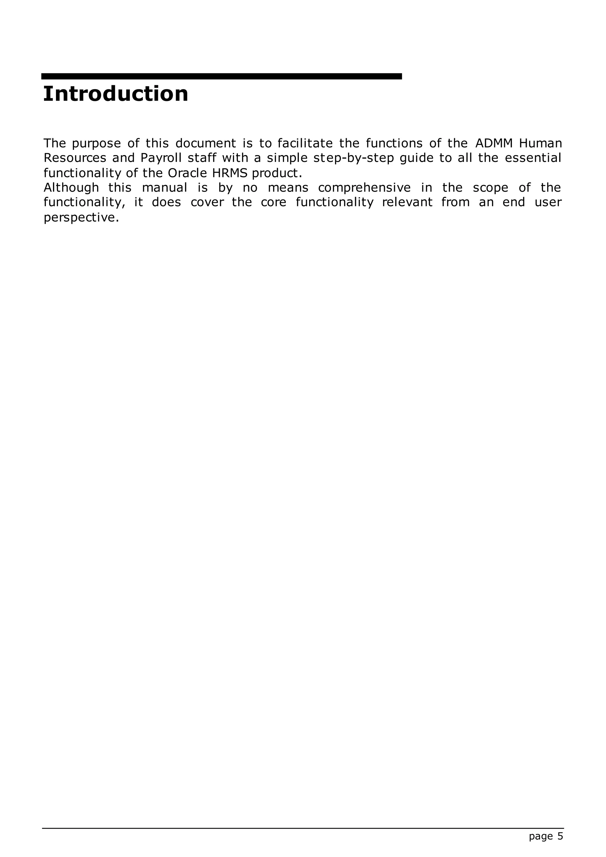 page 5
Introduction
The purpose of this document is to facilitate the functions of the ADMM Human
Resources and Payroll staff with a simple step-by-step guide to all the essential
functionality of the Oracle HRMS product.
Although this manual is by no means comprehensive in the scope of the
functionality, it does cover the core functionality relevant from an end user
perspective.
 
