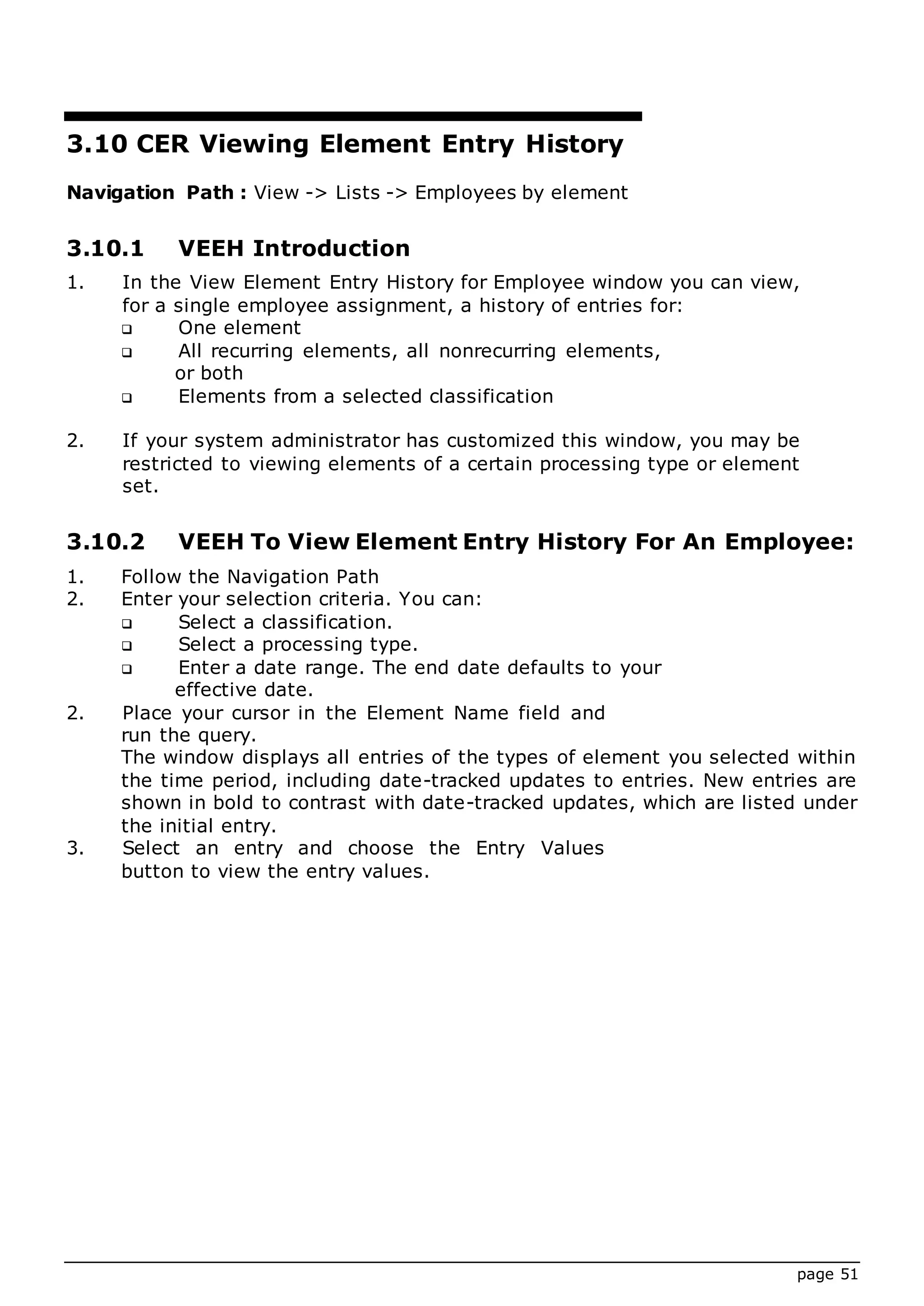 page 51
3.10 CER Viewing Element Entry History
Navigation Path : View -> Lists -> Employees by element
3.10.1 VEEH Introduction
1. In the View Element Entry History for Employee window you can view,
for a single employee assignment, a history of entries for:
 One element
 All recurring elements, all nonrecurring elements,
or both
 Elements from a selected classification
2. If your system administrator has customized this window, you may be
restricted to viewing elements of a certain processing type or element
set.
3.10.2 VEEH To View Element Entry History For An Employee:
1. Follow the Navigation Path
2. Enter your selection criteria. You can:
 Select a classification.
 Select a processing type.
 Enter a date range. The end date defaults to your
effective date.
2. Place your cursor in the Element Name field and
run the query.
The window displays all entries of the types of element you selected within
the time period, including date-tracked updates to entries. New entries are
shown in bold to contrast with date-tracked updates, which are listed under
the initial entry.
3. Select an entry and choose the Entry Values
button to view the entry values.
 