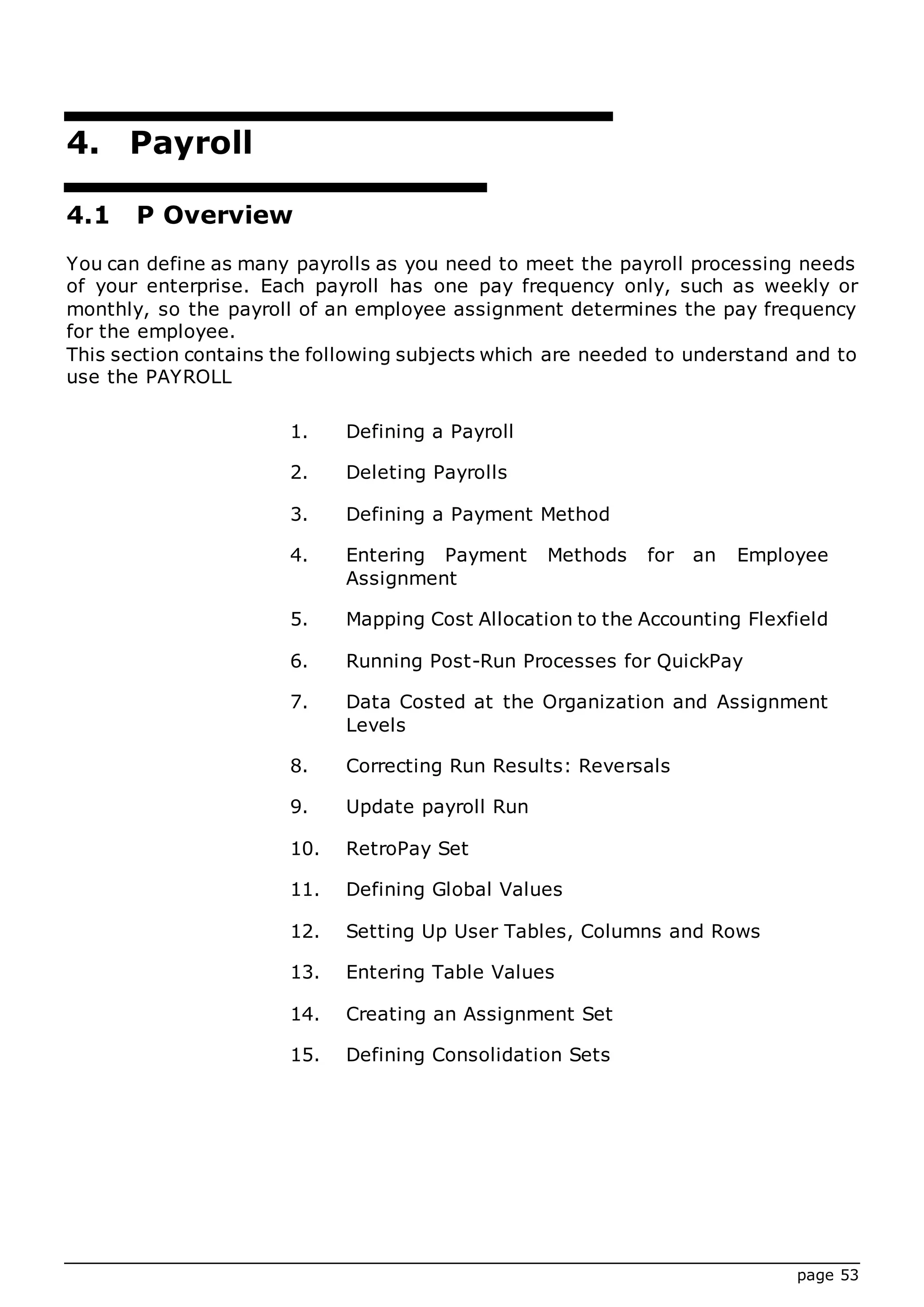 page 53
4. Payroll
4.1 P Overview
You can define as many payrolls as you need to meet the payroll processing needs
of your enterprise. Each payroll has one pay frequency only, such as weekly or
monthly, so the payroll of an employee assignment determines the pay frequency
for the employee.
This section contains the following subjects which are needed to understand and to
use the PAYROLL
1. Defining a Payroll
2. Deleting Payrolls
3. Defining a Payment Method
4. Entering Payment Methods for an Employee
Assignment
5. Mapping Cost Allocation to the Accounting Flexfield
6. Running Post-Run Processes for QuickPay
7. Data Costed at the Organization and Assignment
Levels
8. Correcting Run Results: Reversals
9. Update payroll Run
10. RetroPay Set
11. Defining Global Values
12. Setting Up User Tables, Columns and Rows
13. Entering Table Values
14. Creating an Assignment Set
15. Defining Consolidation Sets
 