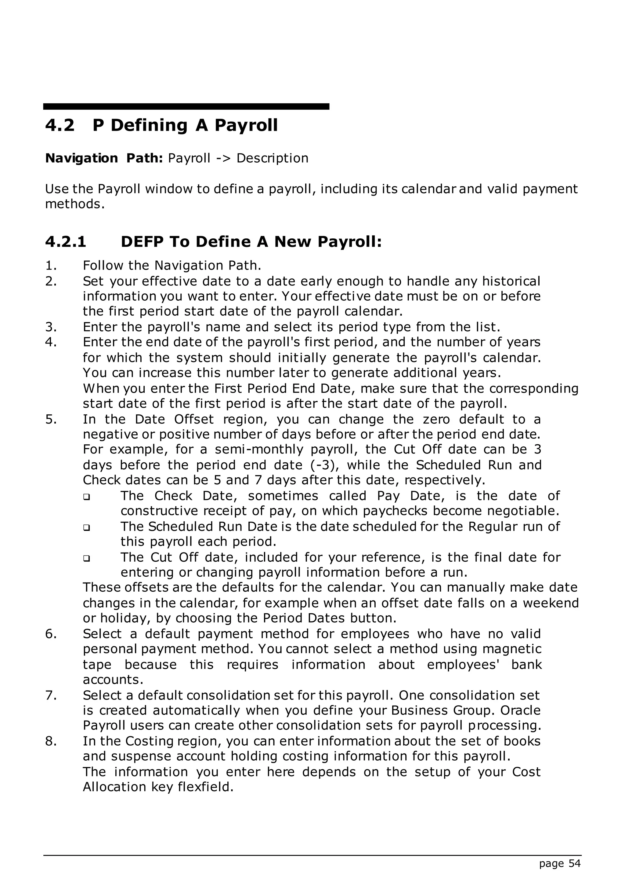 page 54
4.2 P Defining A Payroll
Navigation Path: Payroll -> Description
Use the Payroll window to define a payroll, including its calendar and valid payment
methods.
4.2.1 DEFP To Define A New Payroll:
1. Follow the Navigation Path.
2. Set your effective date to a date early enough to handle any historical
information you want to enter. Your effective date must be on or before
the first period start date of the payroll calendar.
3. Enter the payroll's name and select its period type from the list.
4. Enter the end date of the payroll's first period, and the number of years
for which the system should initially generate the payroll's calendar.
You can increase this number later to generate additional years.
When you enter the First Period End Date, make sure that the corresponding
start date of the first period is after the start date of the payroll.
5. In the Date Offset region, you can change the zero default to a
negative or positive number of days before or after the period end date.
For example, for a semi-monthly payroll, the Cut Off date can be 3
days before the period end date (-3), while the Scheduled Run and
Check dates can be 5 and 7 days after this date, respectively.
 The Check Date, sometimes called Pay Date, is the date of
constructive receipt of pay, on which paychecks become negotiable.
 The Scheduled Run Date is the date scheduled for the Regular run of
this payroll each period.
 The Cut Off date, included for your reference, is the final date for
entering or changing payroll information before a run.
These offsets are the defaults for the calendar. You can manually make date
changes in the calendar, for example when an offset date falls on a weekend
or holiday, by choosing the Period Dates button.
6. Select a default payment method for employees who have no valid
personal payment method. You cannot select a method using magnetic
tape because this requires information about employees' bank
accounts.
7. Select a default consolidation set for this payroll. One consolidation set
is created automatically when you define your Business Group. Oracle
Payroll users can create other consolidation sets for payroll processing.
8. In the Costing region, you can enter information about the set of books
and suspense account holding costing information for this payroll.
The information you enter here depends on the setup of your Cost
Allocation key flexfield.
 