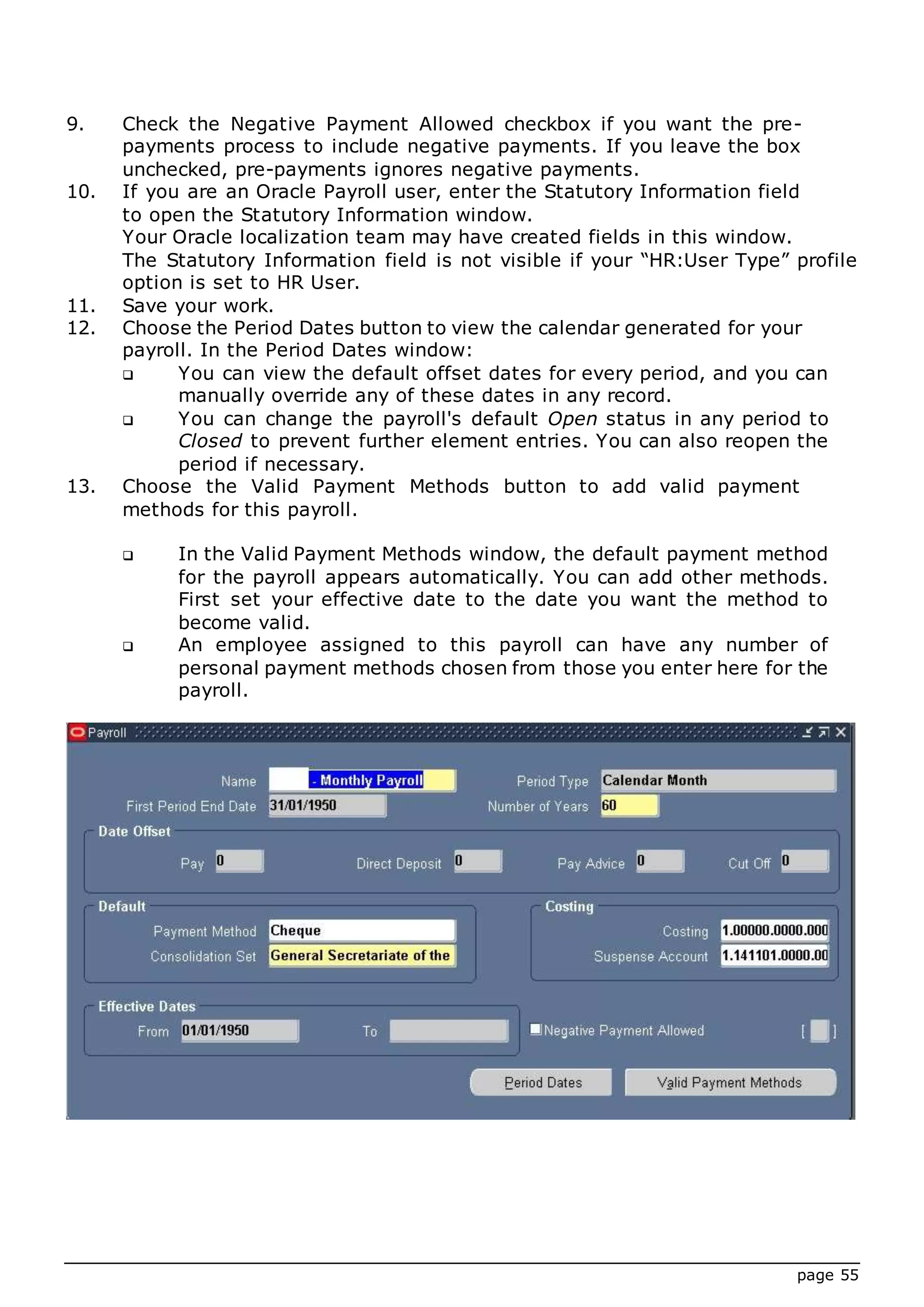 page 55
9. Check the Negative Payment Allowed checkbox if you want the pre-
payments process to include negative payments. If you leave the box
unchecked, pre-payments ignores negative payments.
10. If you are an Oracle Payroll user, enter the Statutory Information field
to open the Statutory Information window.
Your Oracle localization team may have created fields in this window.
The Statutory Information field is not visible if your “HR:User Type” profile
option is set to HR User.
11. Save your work.
12. Choose the Period Dates button to view the calendar generated for your
payroll. In the Period Dates window:
 You can view the default offset dates for every period, and you can
manually override any of these dates in any record.
 You can change the payroll's default Open status in any period to
Closed to prevent further element entries. You can also reopen the
period if necessary.
13. Choose the Valid Payment Methods button to add valid payment
methods for this payroll.
 In the Valid Payment Methods window, the default payment method
for the payroll appears automatically. You can add other methods.
First set your effective date to the date you want the method to
become valid.
 An employee assigned to this payroll can have any number of
personal payment methods chosen from those you enter here for the
payroll.
 
