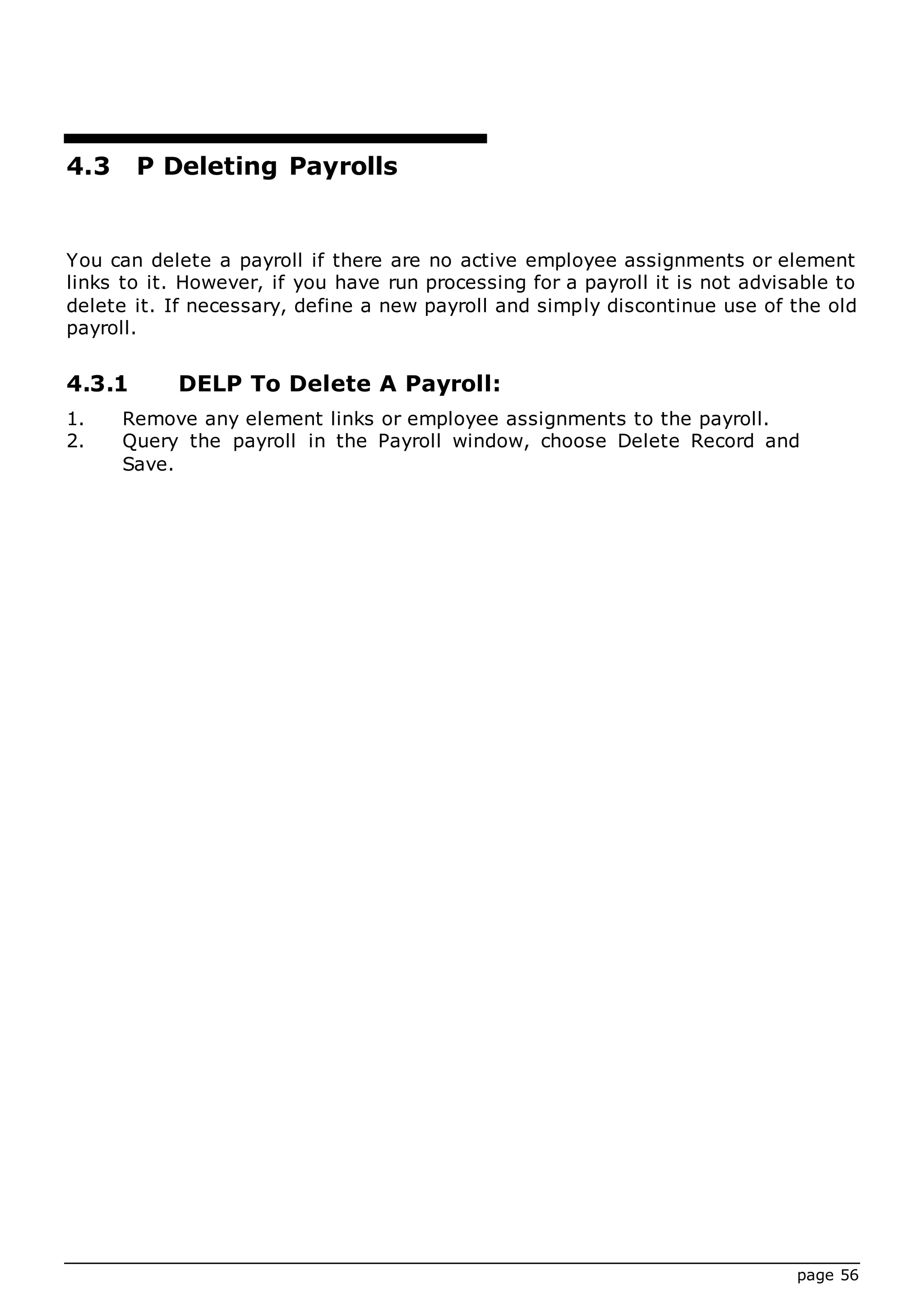page 56
4.3 P Deleting Payrolls
You can delete a payroll if there are no active employee assignments or element
links to it. However, if you have run processing for a payroll it is not advisable to
delete it. If necessary, define a new payroll and simply discontinue use of the old
payroll.
4.3.1 DELP To Delete A Payroll:
1. Remove any element links or employee assignments to the payroll.
2. Query the payroll in the Payroll window, choose Delete Record and
Save.
 
