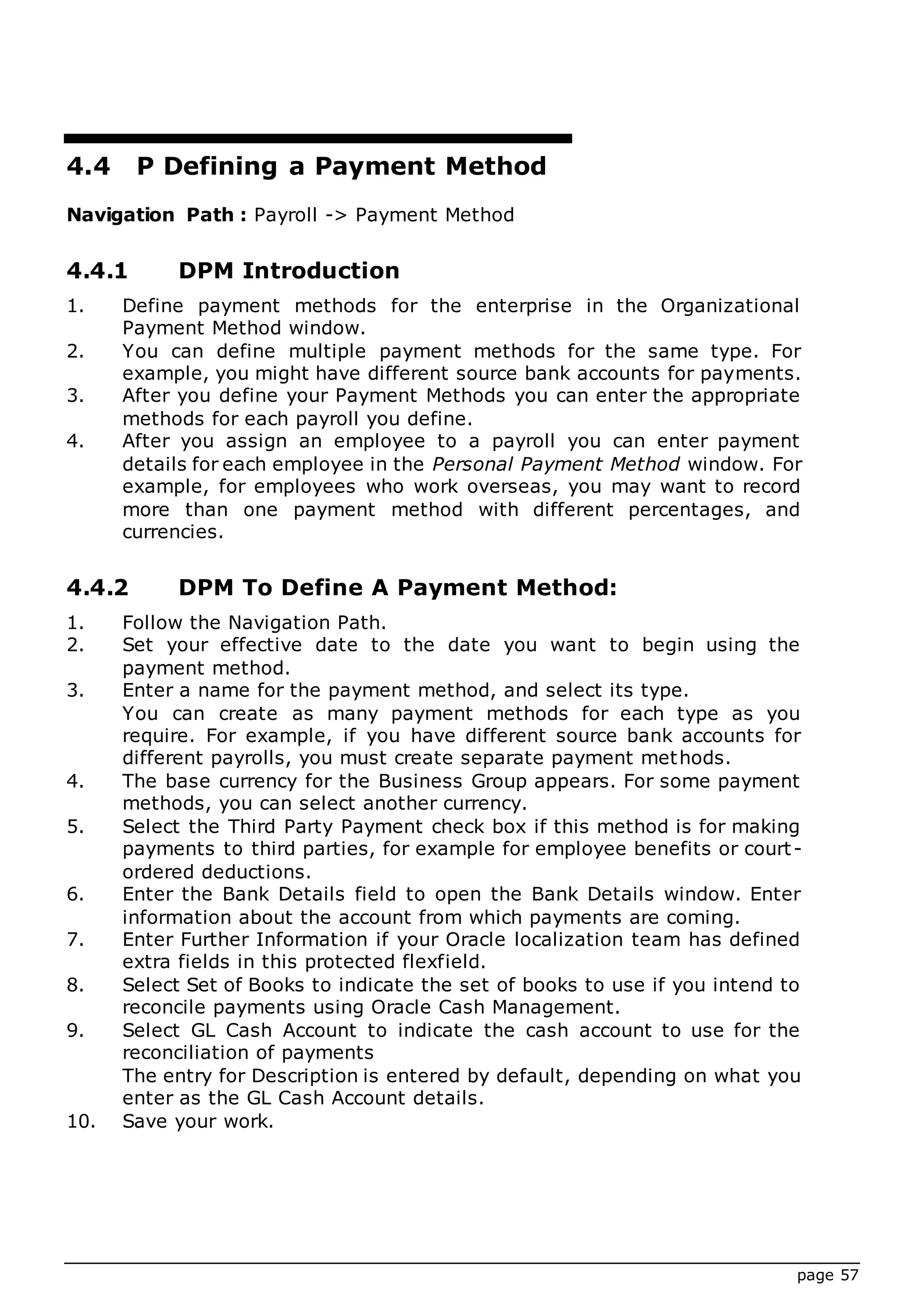 page 57
4.4 P Defining a Payment Method
Navigation Path : Payroll -> Payment Method
4.4.1 DPM Introduction
1. Define payment methods for the enterprise in the Organizational
Payment Method window.
2. You can define multiple payment methods for the same type. For
example, you might have different source bank accounts for payments.
3. After you define your Payment Methods you can enter the appropriate
methods for each payroll you define.
4. After you assign an employee to a payroll you can enter payment
details for each employee in the Personal Payment Method window. For
example, for employees who work overseas, you may want to record
more than one payment method with different percentages, and
currencies.
4.4.2 DPM To Define A Payment Method:
1. Follow the Navigation Path.
2. Set your effective date to the date you want to begin using the
payment method.
3. Enter a name for the payment method, and select its type.
You can create as many payment methods for each type as you
require. For example, if you have different source bank accounts for
different payrolls, you must create separate payment methods.
4. The base currency for the Business Group appears. For some payment
methods, you can select another currency.
5. Select the Third Party Payment check box if this method is for making
payments to third parties, for example for employee benefits or court-
ordered deductions.
6. Enter the Bank Details field to open the Bank Details window. Enter
information about the account from which payments are coming.
7. Enter Further Information if your Oracle localization team has defined
extra fields in this protected flexfield.
8. Select Set of Books to indicate the set of books to use if you intend to
reconcile payments using Oracle Cash Management.
9. Select GL Cash Account to indicate the cash account to use for the
reconciliation of payments
The entry for Description is entered by default, depending on what you
enter as the GL Cash Account details.
10. Save your work.
 