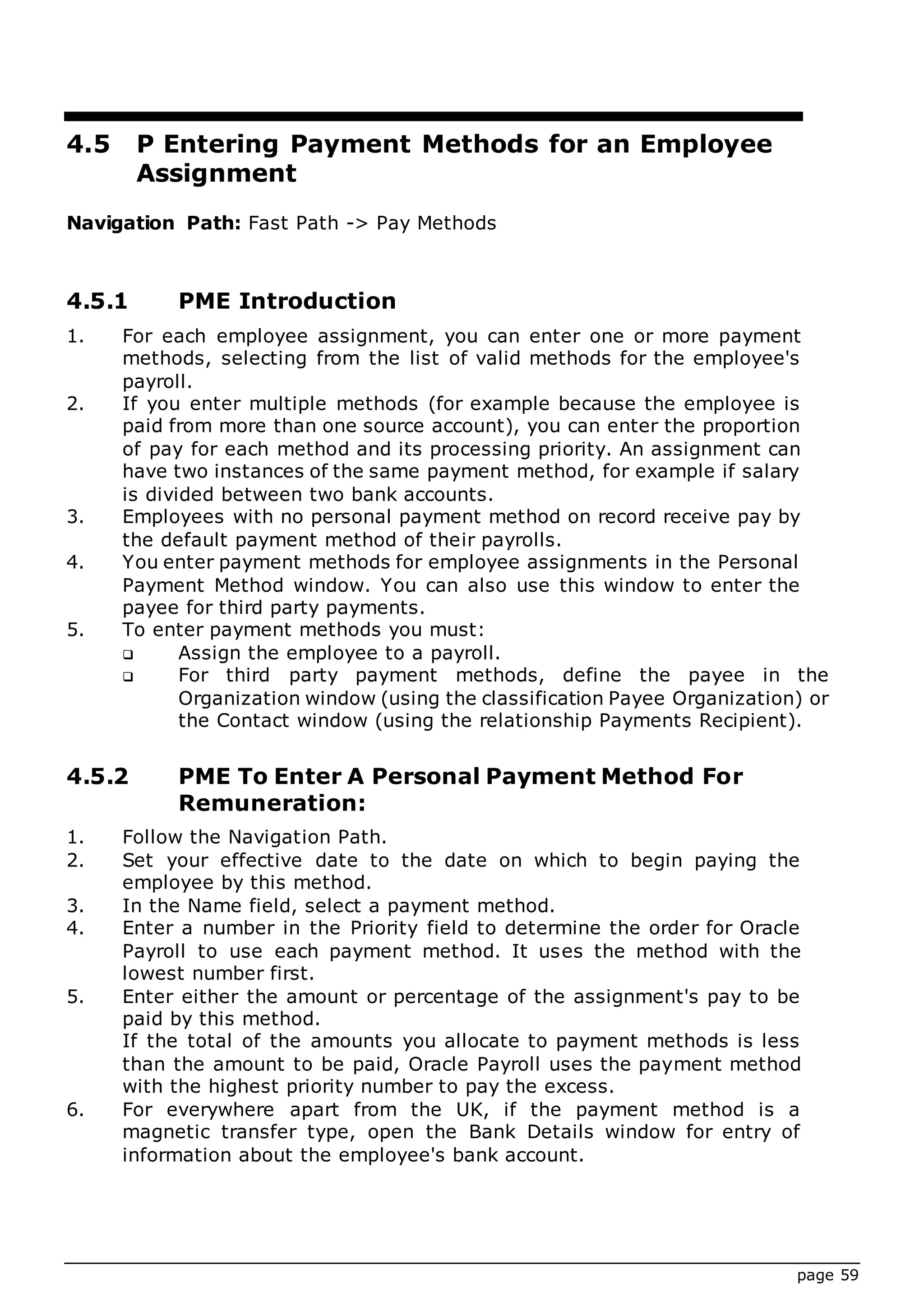 page 59
4.5 P Entering Payment Methods for an Employee
Assignment
Navigation Path: Fast Path -> Pay Methods
4.5.1 PME Introduction
1. For each employee assignment, you can enter one or more payment
methods, selecting from the list of valid methods for the employee's
payroll.
2. If you enter multiple methods (for example because the employee is
paid from more than one source account), you can enter the proportion
of pay for each method and its processing priority. An assignment can
have two instances of the same payment method, for example if salary
is divided between two bank accounts.
3. Employees with no personal payment method on record receive pay by
the default payment method of their payrolls.
4. You enter payment methods for employee assignments in the Personal
Payment Method window. You can also use this window to enter the
payee for third party payments.
5. To enter payment methods you must:
 Assign the employee to a payroll.
 For third party payment methods, define the payee in the
Organization window (using the classification Payee Organization) or
the Contact window (using the relationship Payments Recipient).
4.5.2 PME To Enter A Personal Payment Method For
Remuneration:
1. Follow the Navigation Path.
2. Set your effective date to the date on which to begin paying the
employee by this method.
3. In the Name field, select a payment method.
4. Enter a number in the Priority field to determine the order for Oracle
Payroll to use each payment method. It uses the method with the
lowest number first.
5. Enter either the amount or percentage of the assignment's pay to be
paid by this method.
If the total of the amounts you allocate to payment methods is less
than the amount to be paid, Oracle Payroll uses the payment method
with the highest priority number to pay the excess.
6. For everywhere apart from the UK, if the payment method is a
magnetic transfer type, open the Bank Details window for entry of
information about the employee's bank account.
 