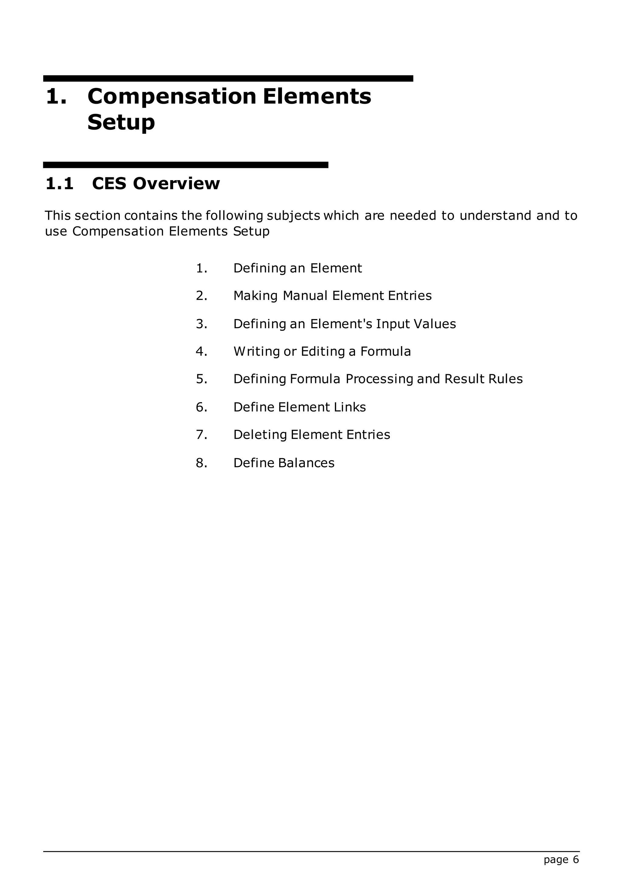 page 6
1. Compensation Elements
Setup
1.1 CES Overview
This section contains the following subjects which are needed to understand and to
use Compensation Elements Setup
1. Defining an Element
2. Making Manual Element Entries
3. Defining an Element's Input Values
4. Writing or Editing a Formula
5. Defining Formula Processing and Result Rules
6. Define Element Links
7. Deleting Element Entries
8. Define Balances
 