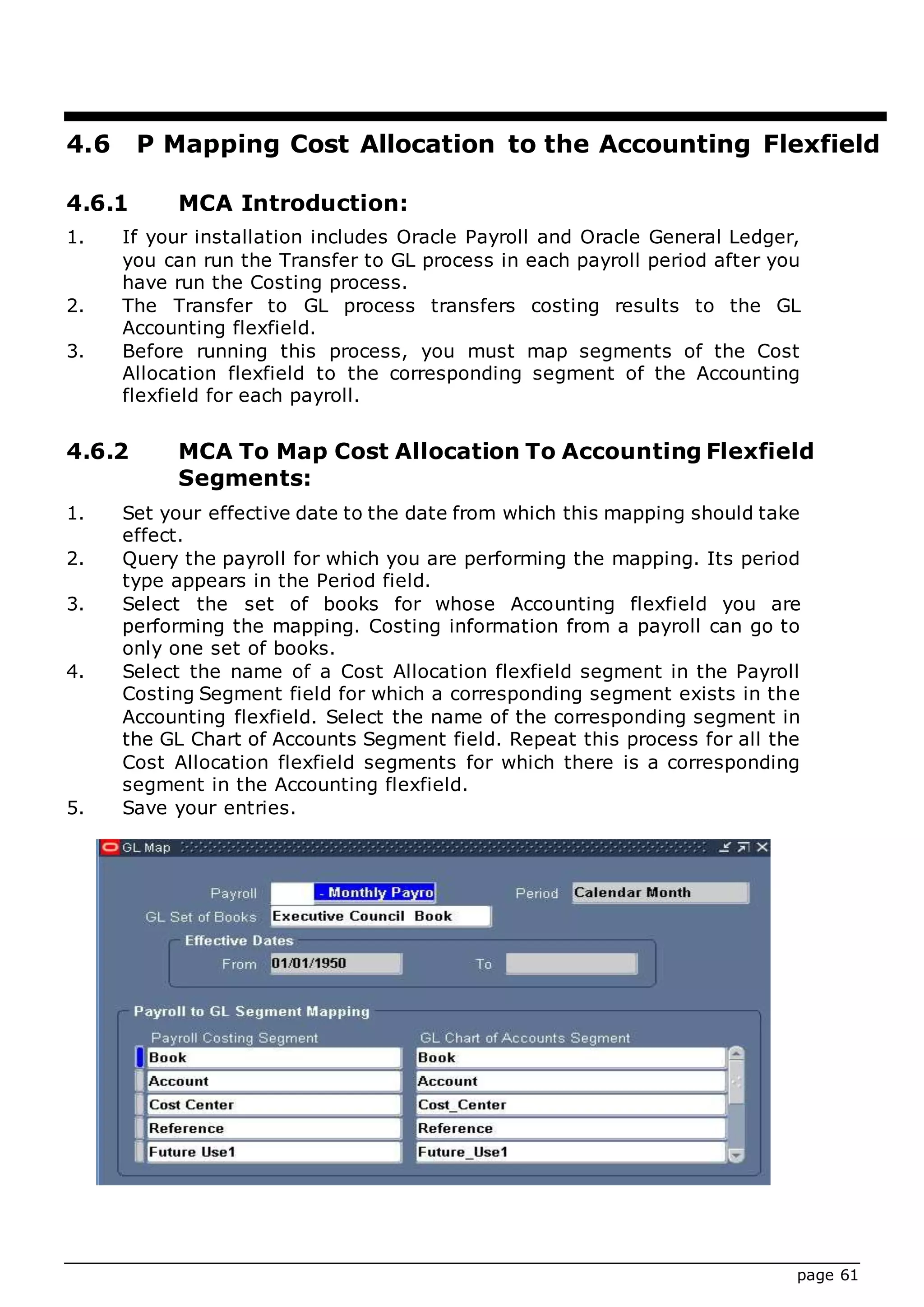page 61
4.6 P Mapping Cost Allocation to the Accounting Flexfield
4.6.1 MCA Introduction:
1. If your installation includes Oracle Payroll and Oracle General Ledger,
you can run the Transfer to GL process in each payroll period after you
have run the Costing process.
2. The Transfer to GL process transfers costing results to the GL
Accounting flexfield.
3. Before running this process, you must map segments of the Cost
Allocation flexfield to the corresponding segment of the Accounting
flexfield for each payroll.
4.6.2 MCA To Map Cost Allocation To Accounting Flexfield
Segments:
1. Set your effective date to the date from which this mapping should take
effect.
2. Query the payroll for which you are performing the mapping. Its period
type appears in the Period field.
3. Select the set of books for whose Accounting flexfield you are
performing the mapping. Costing information from a payroll can go to
only one set of books.
4. Select the name of a Cost Allocation flexfield segment in the Payroll
Costing Segment field for which a corresponding segment exists in the
Accounting flexfield. Select the name of the corresponding segment in
the GL Chart of Accounts Segment field. Repeat this process for all the
Cost Allocation flexfield segments for which there is a corresponding
segment in the Accounting flexfield.
5. Save your entries.
 