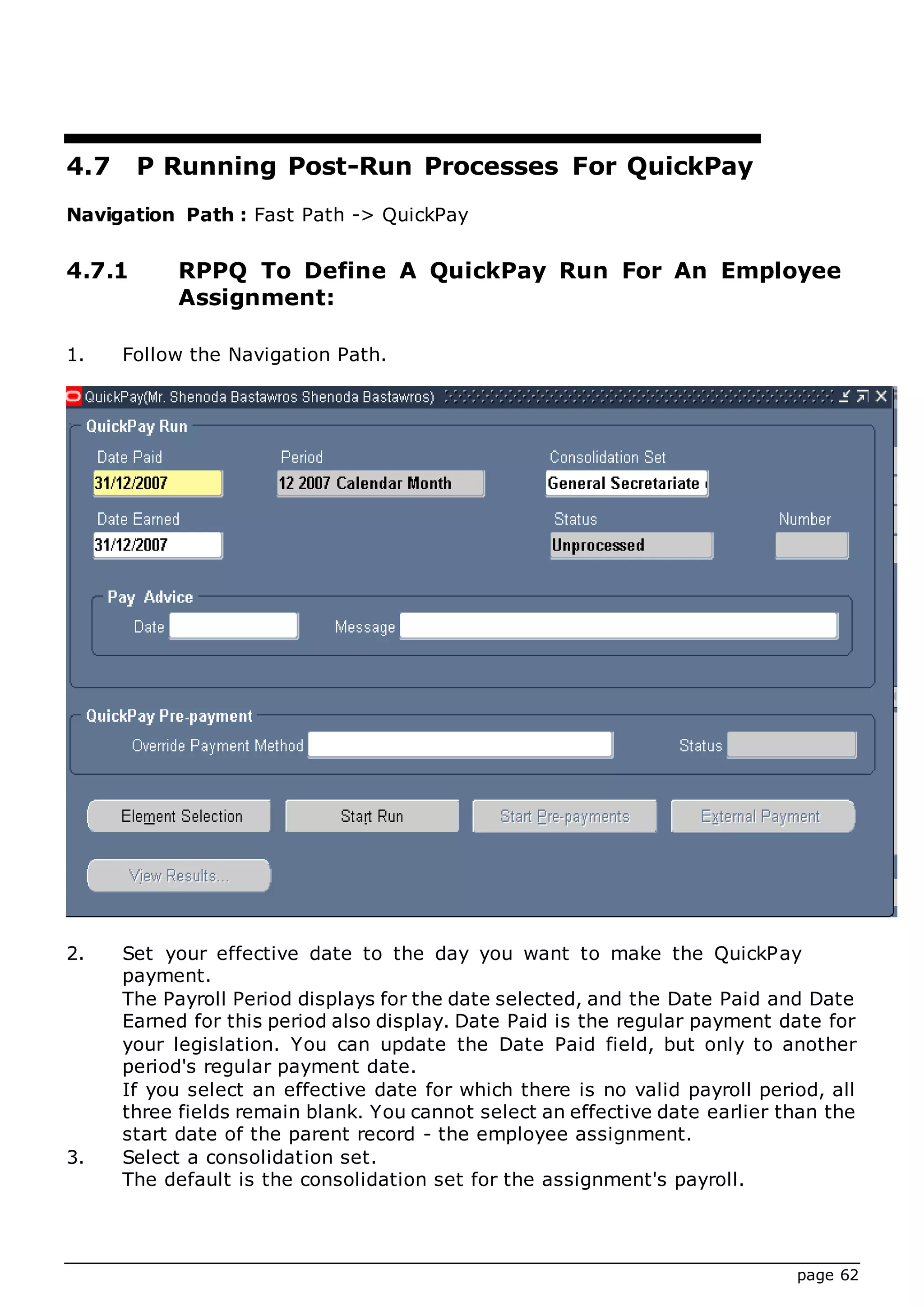page 62
4.7 P Running Post-Run Processes For QuickPay
Navigation Path : Fast Path -> QuickPay
4.7.1 RPPQ To Define A QuickPay Run For An Employee
Assignment:
1. Follow the Navigation Path.
2. Set your effective date to the day you want to make the QuickPay
payment.
The Payroll Period displays for the date selected, and the Date Paid and Date
Earned for this period also display. Date Paid is the regular payment date for
your legislation. You can update the Date Paid field, but only to another
period's regular payment date.
If you select an effective date for which there is no valid payroll period, all
three fields remain blank. You cannot select an effective date earlier than the
start date of the parent record - the employee assignment.
3. Select a consolidation set.
The default is the consolidation set for the assignment's payroll.
 