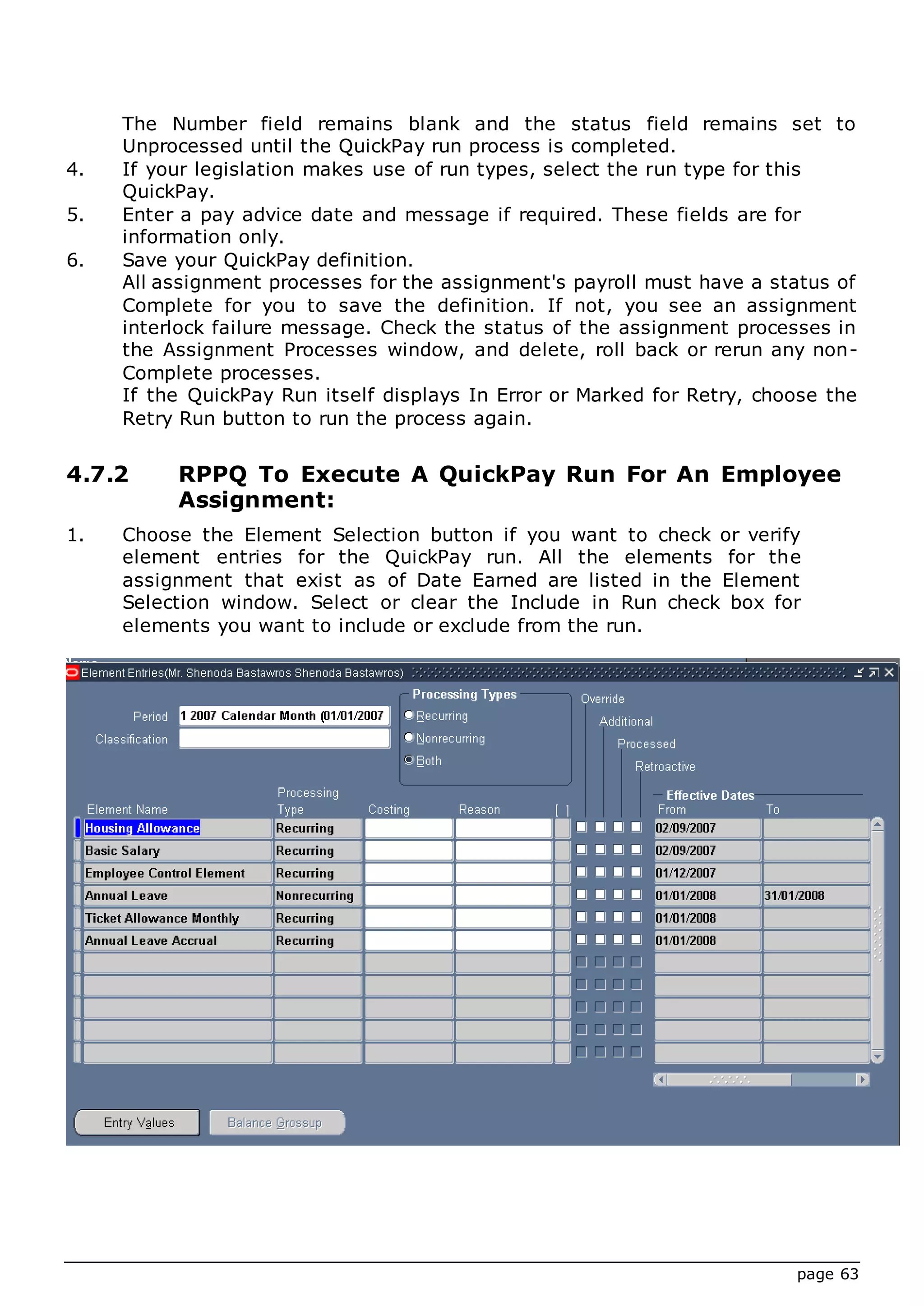 page 63
The Number field remains blank and the status field remains set to
Unprocessed until the QuickPay run process is completed.
4. If your legislation makes use of run types, select the run type for this
QuickPay.
5. Enter a pay advice date and message if required. These fields are for
information only.
6. Save your QuickPay definition.
All assignment processes for the assignment's payroll must have a status of
Complete for you to save the definition. If not, you see an assignment
interlock failure message. Check the status of the assignment processes in
the Assignment Processes window, and delete, roll back or rerun any non-
Complete processes.
If the QuickPay Run itself displays In Error or Marked for Retry, choose the
Retry Run button to run the process again.
4.7.2 RPPQ To Execute A QuickPay Run For An Employee
Assignment:
1. Choose the Element Selection button if you want to check or verify
element entries for the QuickPay run. All the elements for the
assignment that exist as of Date Earned are listed in the Element
Selection window. Select or clear the Include in Run check box for
elements you want to include or exclude from the run.
 