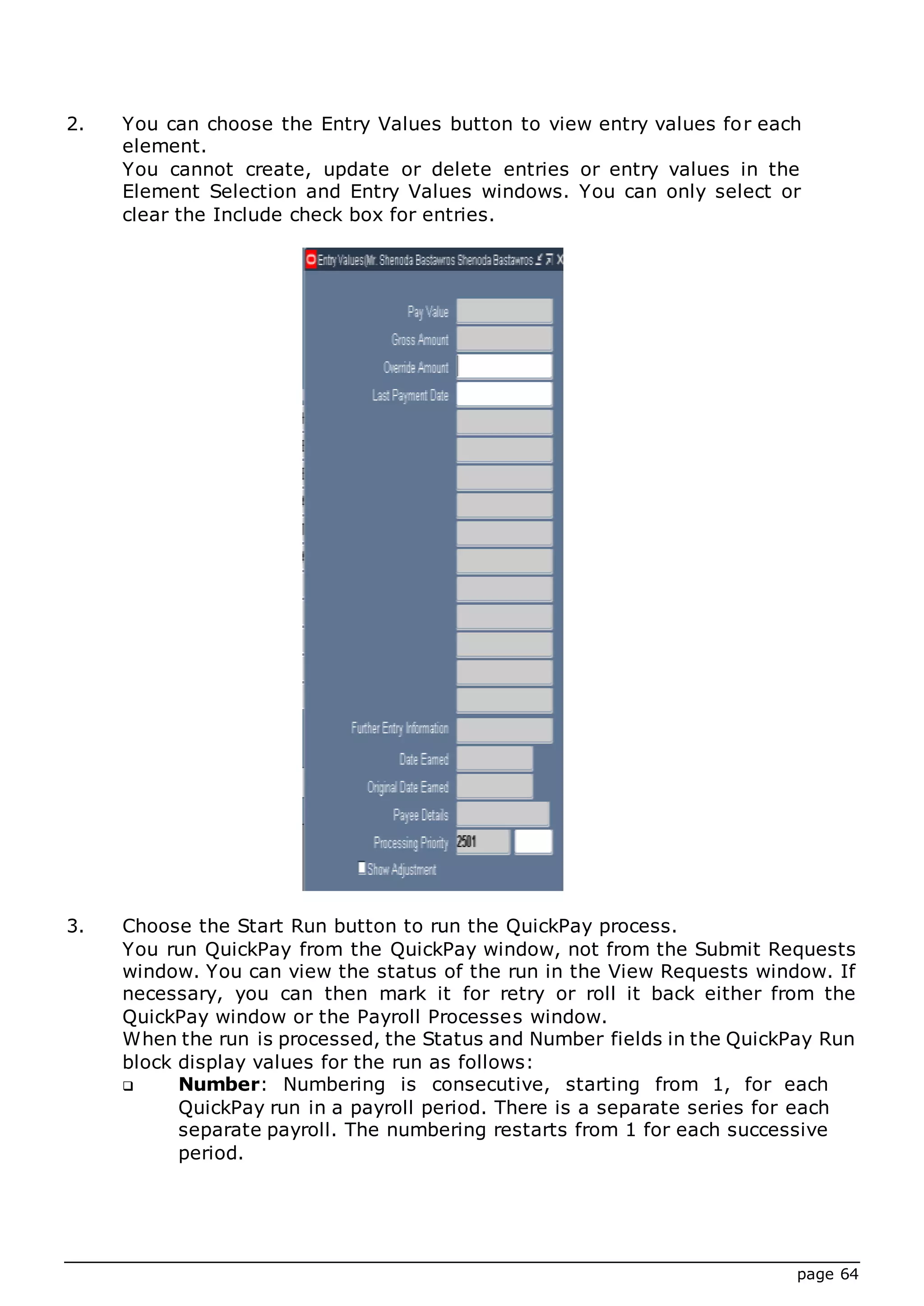 page 64
2. You can choose the Entry Values button to view entry values for each
element.
You cannot create, update or delete entries or entry values in the
Element Selection and Entry Values windows. You can only select or
clear the Include check box for entries.
3. Choose the Start Run button to run the QuickPay process.
You run QuickPay from the QuickPay window, not from the Submit Requests
window. You can view the status of the run in the View Requests window. If
necessary, you can then mark it for retry or roll it back either from the
QuickPay window or the Payroll Processes window.
When the run is processed, the Status and Number fields in the QuickPay Run
block display values for the run as follows:
 Number: Numbering is consecutive, starting from 1, for each
QuickPay run in a payroll period. There is a separate series for each
separate payroll. The numbering restarts from 1 for each successive
period.
 