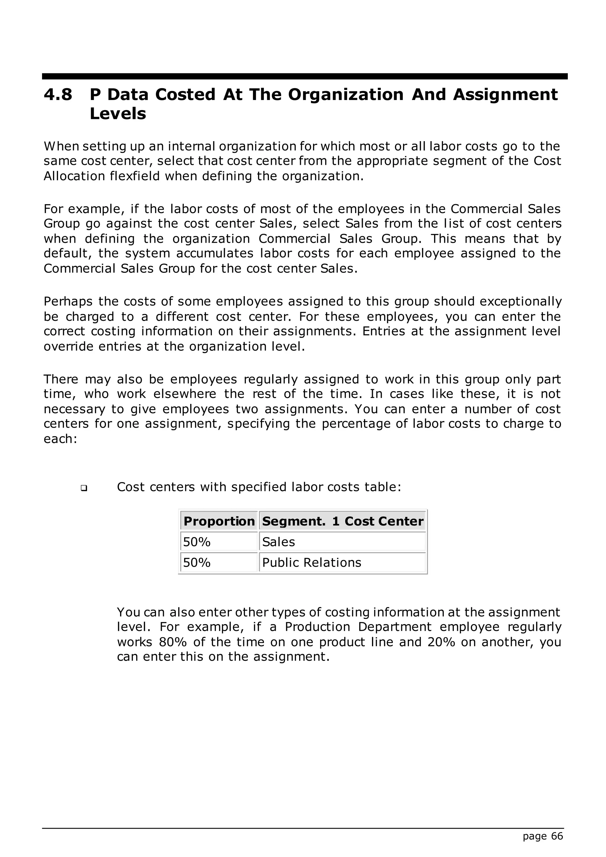 page 66
4.8 P Data Costed At The Organization And Assignment
Levels
When setting up an internal organization for which most or all labor costs go to the
same cost center, select that cost center from the appropriate segment of the Cost
Allocation flexfield when defining the organization.
For example, if the labor costs of most of the employees in the Commercial Sales
Group go against the cost center Sales, select Sales from the list of cost centers
when defining the organization Commercial Sales Group. This means that by
default, the system accumulates labor costs for each employee assigned to the
Commercial Sales Group for the cost center Sales.
Perhaps the costs of some employees assigned to this group should exceptionally
be charged to a different cost center. For these employees, you can enter the
correct costing information on their assignments. Entries at the assignment level
override entries at the organization level.
There may also be employees regularly assigned to work in this group only part
time, who work elsewhere the rest of the time. In cases like these, it is not
necessary to give employees two assignments. You can enter a number of cost
centers for one assignment, specifying the percentage of labor costs to charge to
each:
 Cost centers with specified labor costs table:
Proportion Segment. 1 Cost Center
50% Sales
50% Public Relations
You can also enter other types of costing information at the assignment
level. For example, if a Production Department employee regularly
works 80% of the time on one product line and 20% on another, you
can enter this on the assignment.
 