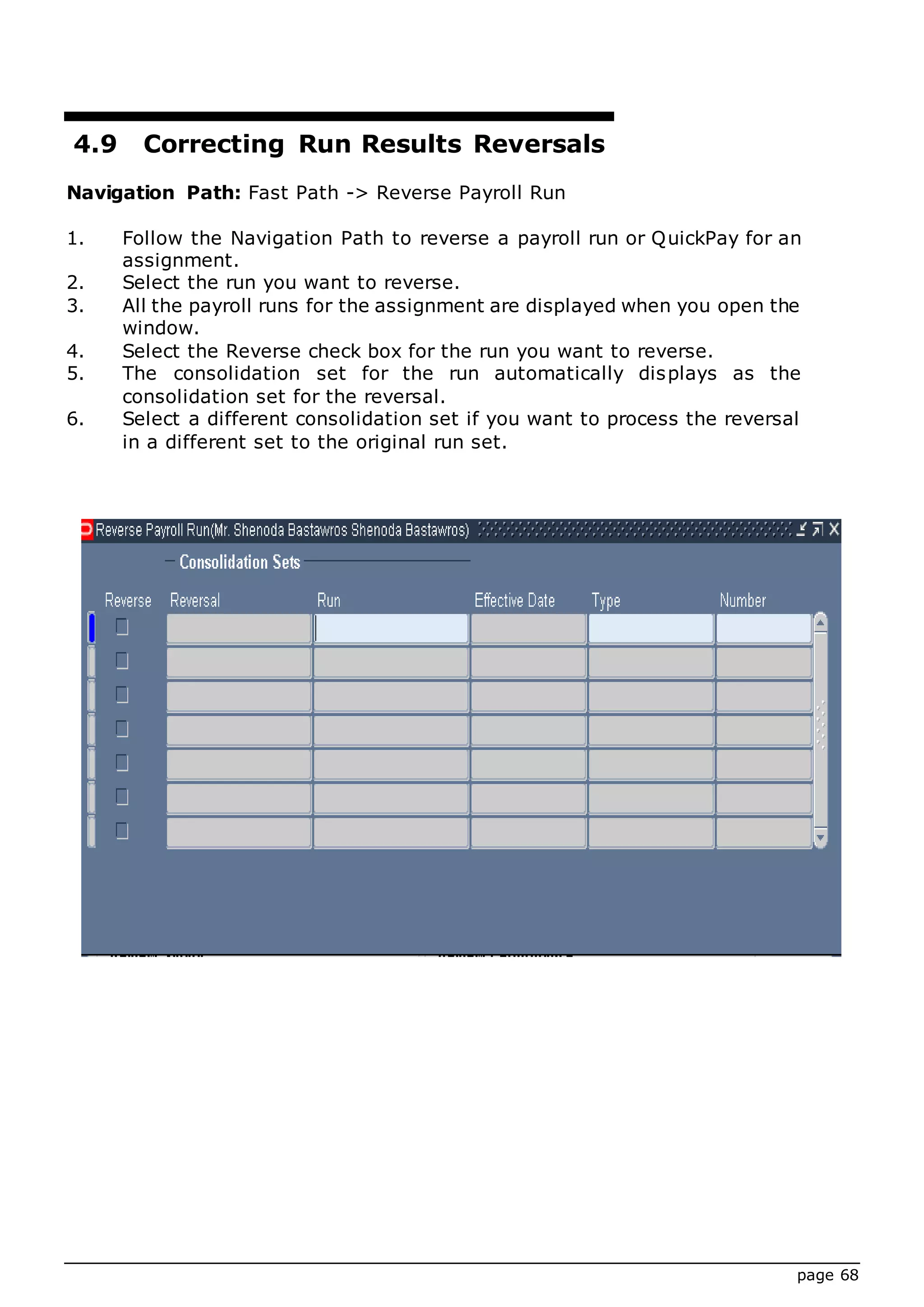 page 68
4.9 Correcting Run Results Reversals
Navigation Path: Fast Path -> Reverse Payroll Run
1. Follow the Navigation Path to reverse a payroll run or QuickPay for an
assignment.
2. Select the run you want to reverse.
3. All the payroll runs for the assignment are displayed when you open the
window.
4. Select the Reverse check box for the run you want to reverse.
5. The consolidation set for the run automatically displays as the
consolidation set for the reversal.
6. Select a different consolidation set if you want to process the reversal
in a different set to the original run set.
 