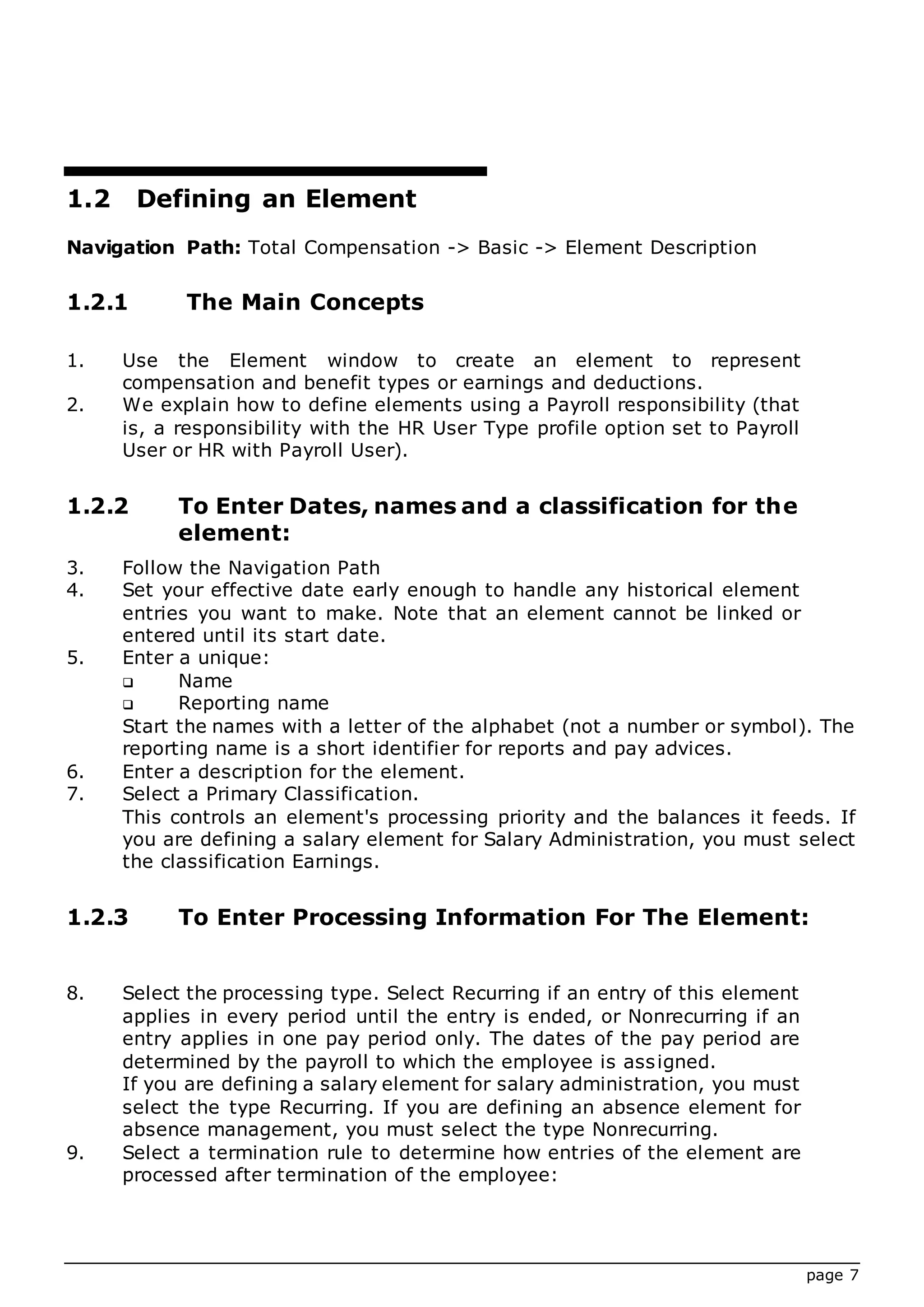 page 7
1.2 Defining an Element
Navigation Path: Total Compensation -> Basic -> Element Description
1.2.1 The Main Concepts
1. Use the Element window to create an element to represent
compensation and benefit types or earnings and deductions.
2. We explain how to define elements using a Payroll responsibility (that
is, a responsibility with the HR User Type profile option set to Payroll
User or HR with Payroll User).
1.2.2 To Enter Dates, names and a classification for the
element:
3. Follow the Navigation Path
4. Set your effective date early enough to handle any historical element
entries you want to make. Note that an element cannot be linked or
entered until its start date.
5. Enter a unique:
 Name
 Reporting name
Start the names with a letter of the alphabet (not a number or symbol). The
reporting name is a short identifier for reports and pay advices.
6. Enter a description for the element.
7. Select a Primary Classification.
This controls an element's processing priority and the balances it feeds. If
you are defining a salary element for Salary Administration, you must select
the classification Earnings.
1.2.3 To Enter Processing Information For The Element:
8. Select the processing type. Select Recurring if an entry of this element
applies in every period until the entry is ended, or Nonrecurring if an
entry applies in one pay period only. The dates of the pay period are
determined by the payroll to which the employee is assigned.
If you are defining a salary element for salary administration, you must
select the type Recurring. If you are defining an absence element for
absence management, you must select the type Nonrecurring.
9. Select a termination rule to determine how entries of the element are
processed after termination of the employee:
 