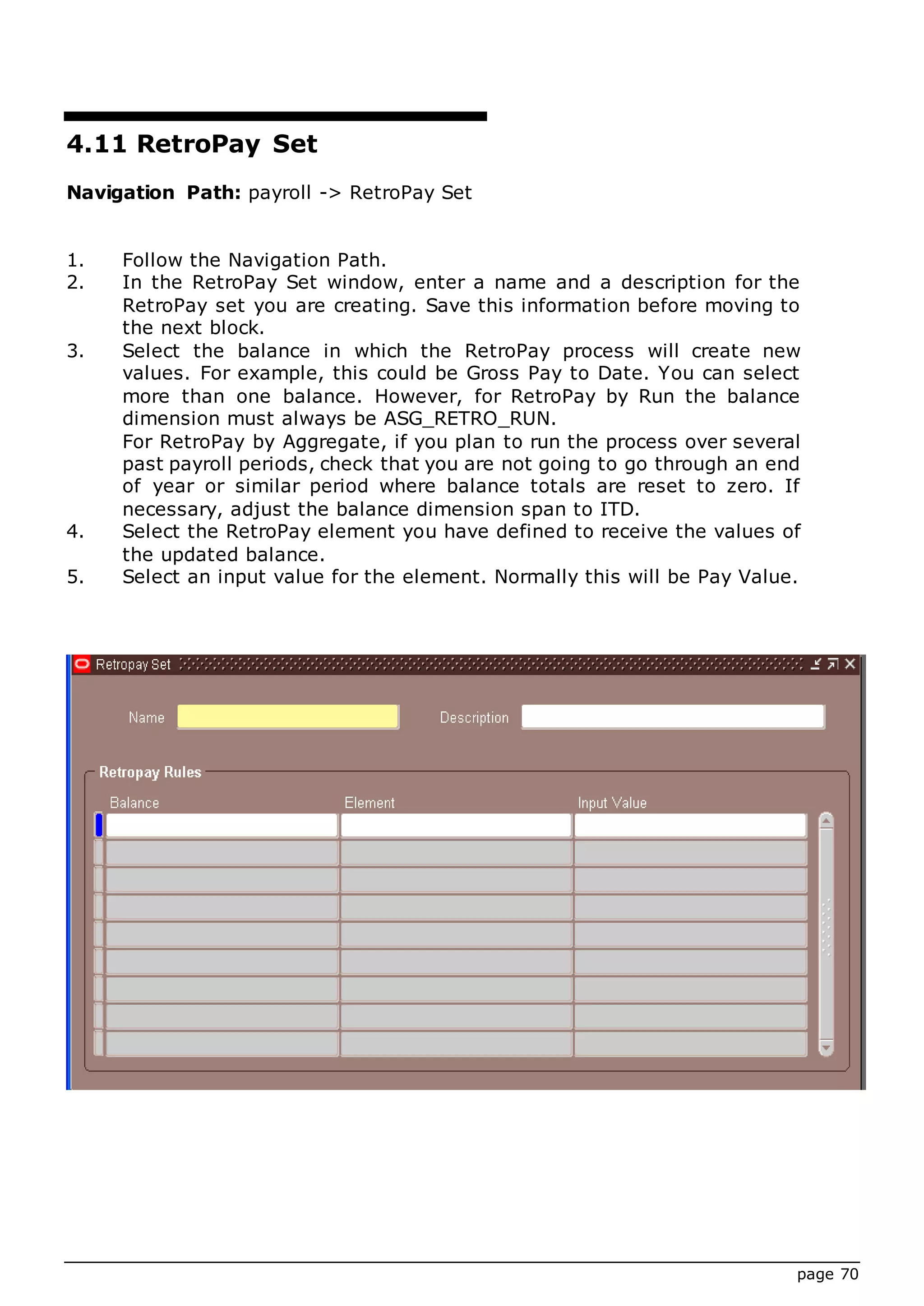 page 70
4.11 RetroPay Set
Navigation Path: payroll -> RetroPay Set
1. Follow the Navigation Path.
2. In the RetroPay Set window, enter a name and a description for the
RetroPay set you are creating. Save this information before moving to
the next block.
3. Select the balance in which the RetroPay process will create new
values. For example, this could be Gross Pay to Date. You can select
more than one balance. However, for RetroPay by Run the balance
dimension must always be ASG_RETRO_RUN.
For RetroPay by Aggregate, if you plan to run the process over several
past payroll periods, check that you are not going to go through an end
of year or similar period where balance totals are reset to zero. If
necessary, adjust the balance dimension span to ITD.
4. Select the RetroPay element you have defined to receive the values of
the updated balance.
5. Select an input value for the element. Normally this will be Pay Value.
 