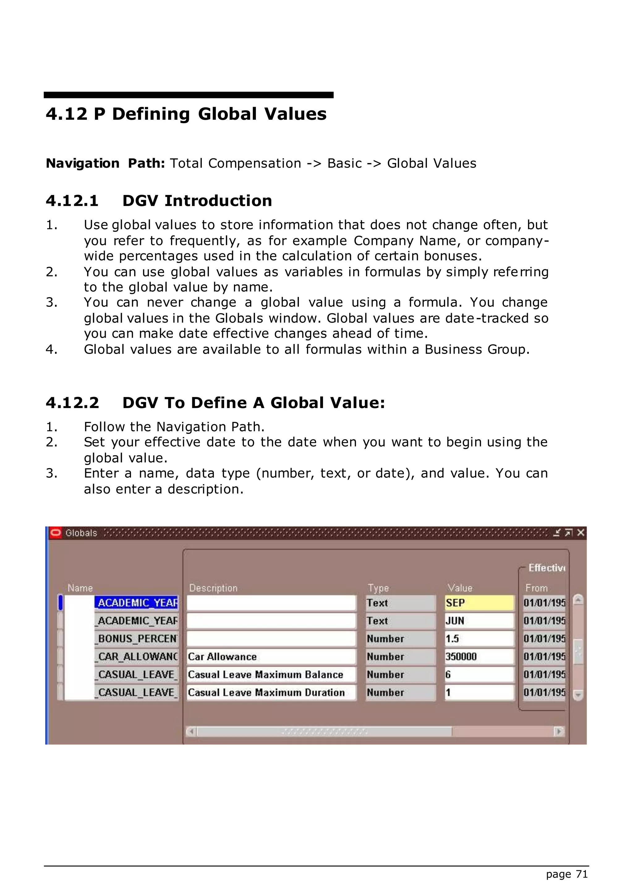 page 71
4.12 P Defining Global Values
Navigation Path: Total Compensation -> Basic -> Global Values
4.12.1 DGV Introduction
1. Use global values to store information that does not change often, but
you refer to frequently, as for example Company Name, or company-
wide percentages used in the calculation of certain bonuses.
2. You can use global values as variables in formulas by simply referring
to the global value by name.
3. You can never change a global value using a formula. You change
global values in the Globals window. Global values are date-tracked so
you can make date effective changes ahead of time.
4. Global values are available to all formulas within a Business Group.
4.12.2 DGV To Define A Global Value:
1. Follow the Navigation Path.
2. Set your effective date to the date when you want to begin using the
global value.
3. Enter a name, data type (number, text, or date), and value. You can
also enter a description.
 