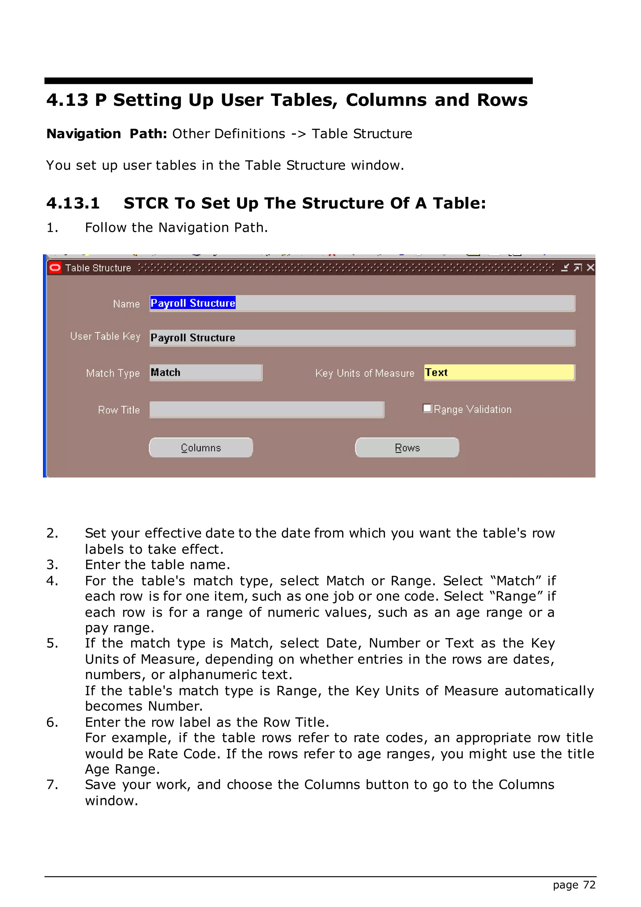 page 72
4.13 P Setting Up User Tables, Columns and Rows
Navigation Path: Other Definitions -> Table Structure
You set up user tables in the Table Structure window.
4.13.1 STCR To Set Up The Structure Of A Table:
1. Follow the Navigation Path.
2. Set your effective date to the date from which you want the table's row
labels to take effect.
3. Enter the table name.
4. For the table's match type, select Match or Range. Select “Match” if
each row is for one item, such as one job or one code. Select “Range” if
each row is for a range of numeric values, such as an age range or a
pay range.
5. If the match type is Match, select Date, Number or Text as the Key
Units of Measure, depending on whether entries in the rows are dates,
numbers, or alphanumeric text.
If the table's match type is Range, the Key Units of Measure automatically
becomes Number.
6. Enter the row label as the Row Title.
For example, if the table rows refer to rate codes, an appropriate row title
would be Rate Code. If the rows refer to age ranges, you might use the title
Age Range.
7. Save your work, and choose the Columns button to go to the Columns
window.
 