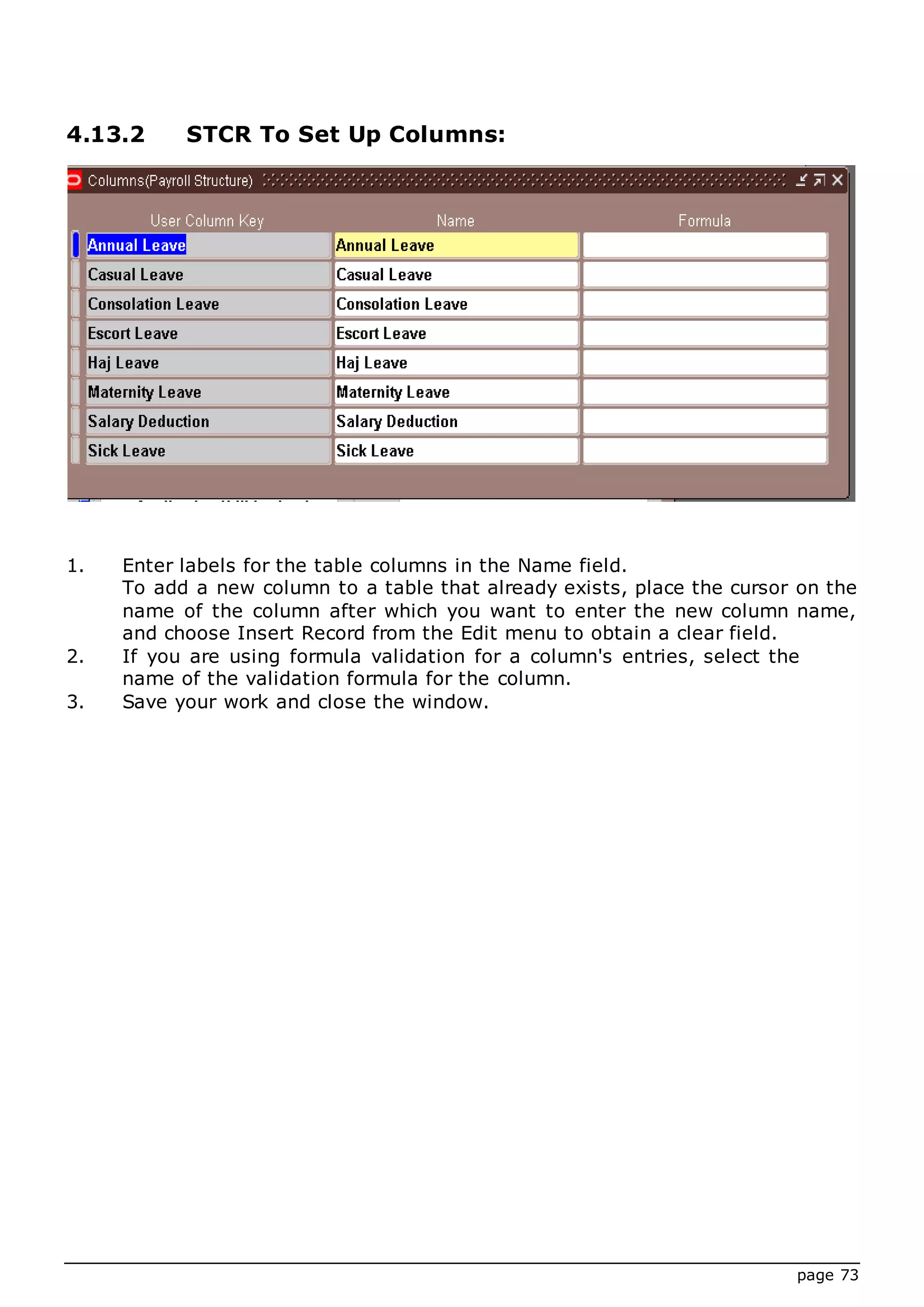 page 73
4.13.2 STCR To Set Up Columns:
1. Enter labels for the table columns in the Name field.
To add a new column to a table that already exists, place the cursor on the
name of the column after which you want to enter the new column name,
and choose Insert Record from the Edit menu to obtain a clear field.
2. If you are using formula validation for a column's entries, select the
name of the validation formula for the column.
3. Save your work and close the window.
 