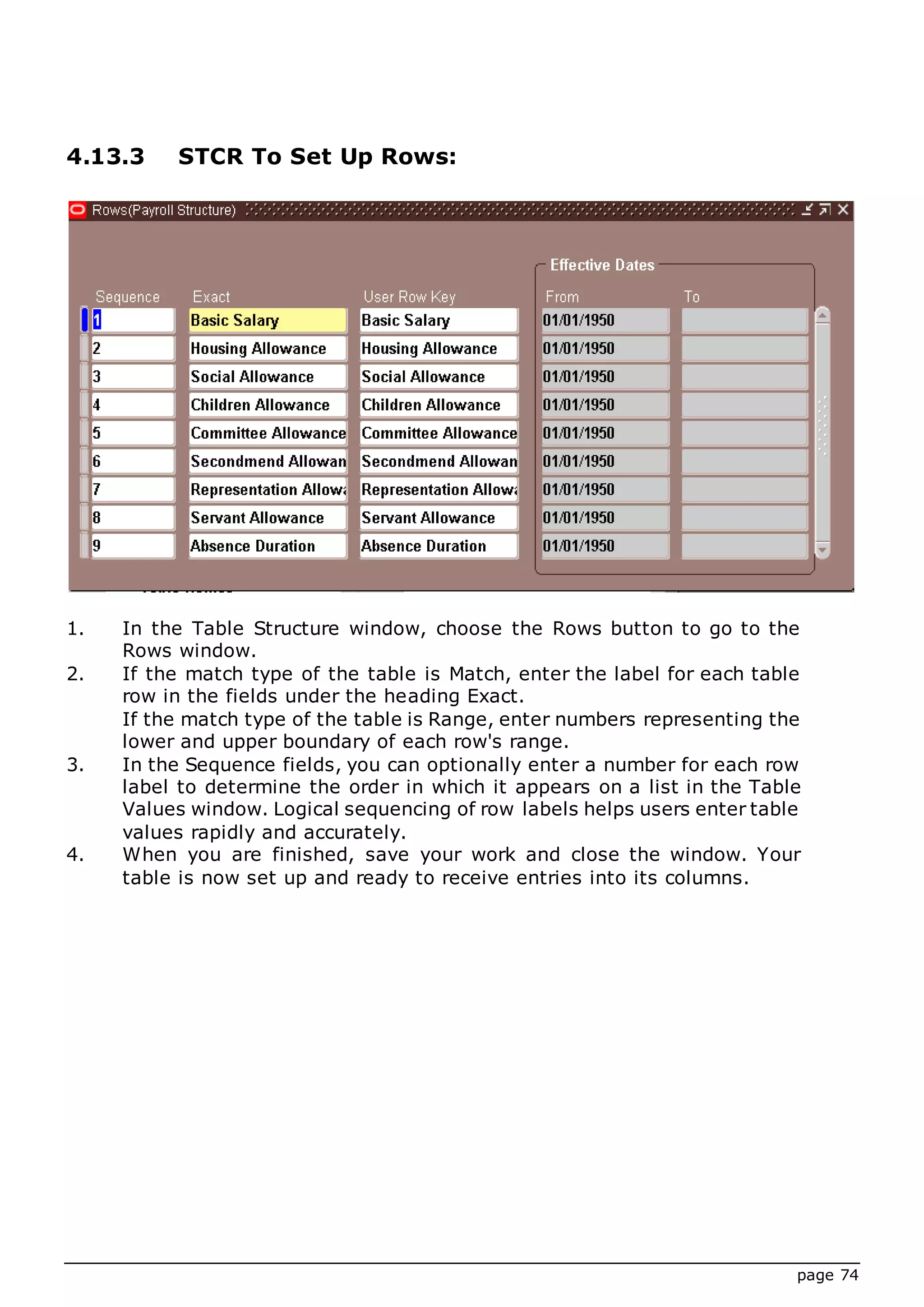 page 74
4.13.3 STCR To Set Up Rows:
1. In the Table Structure window, choose the Rows button to go to the
Rows window.
2. If the match type of the table is Match, enter the label for each table
row in the fields under the heading Exact.
If the match type of the table is Range, enter numbers representing the
lower and upper boundary of each row's range.
3. In the Sequence fields, you can optionally enter a number for each row
label to determine the order in which it appears on a list in the Table
Values window. Logical sequencing of row labels helps users enter table
values rapidly and accurately.
4. When you are finished, save your work and close the window. Your
table is now set up and ready to receive entries into its columns.
 