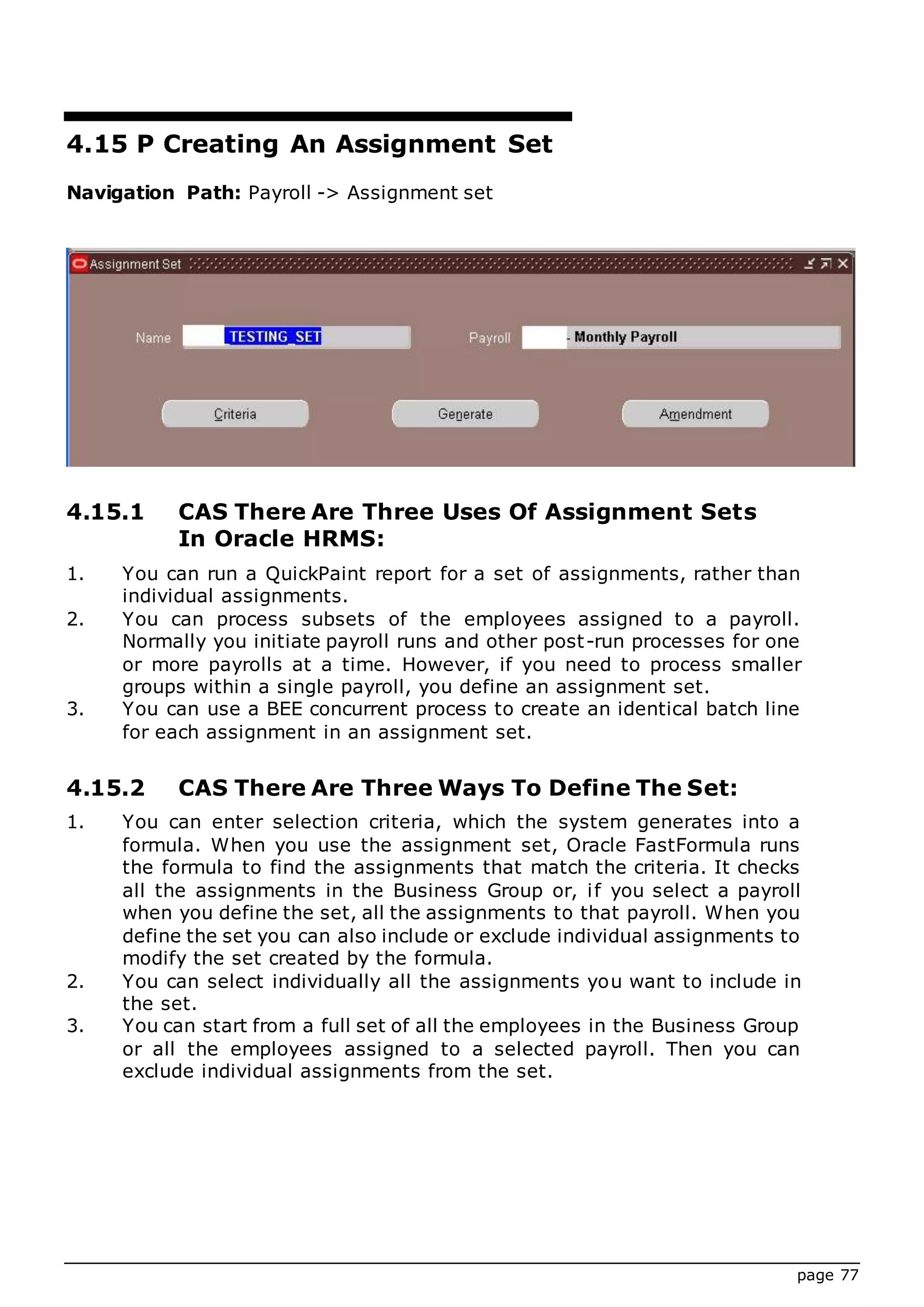 page 77
4.15 P Creating An Assignment Set
Navigation Path: Payroll -> Assignment set
4.15.1 CAS There Are Three Uses Of Assignment Sets
In Oracle HRMS:
1. You can run a QuickPaint report for a set of assignments, rather than
individual assignments.
2. You can process subsets of the employees assigned to a payroll.
Normally you initiate payroll runs and other post-run processes for one
or more payrolls at a time. However, if you need to process smaller
groups within a single payroll, you define an assignment set.
3. You can use a BEE concurrent process to create an identical batch line
for each assignment in an assignment set.
4.15.2 CAS There Are Three Ways To Define The Set:
1. You can enter selection criteria, which the system generates into a
formula. When you use the assignment set, Oracle FastFormula runs
the formula to find the assignments that match the criteria. It checks
all the assignments in the Business Group or, if you select a payroll
when you define the set, all the assignments to that payroll. When you
define the set you can also include or exclude individual assignments to
modify the set created by the formula.
2. You can select individually all the assignments you want to include in
the set.
3. You can start from a full set of all the employees in the Business Group
or all the employees assigned to a selected payroll. Then you can
exclude individual assignments from the set.
 