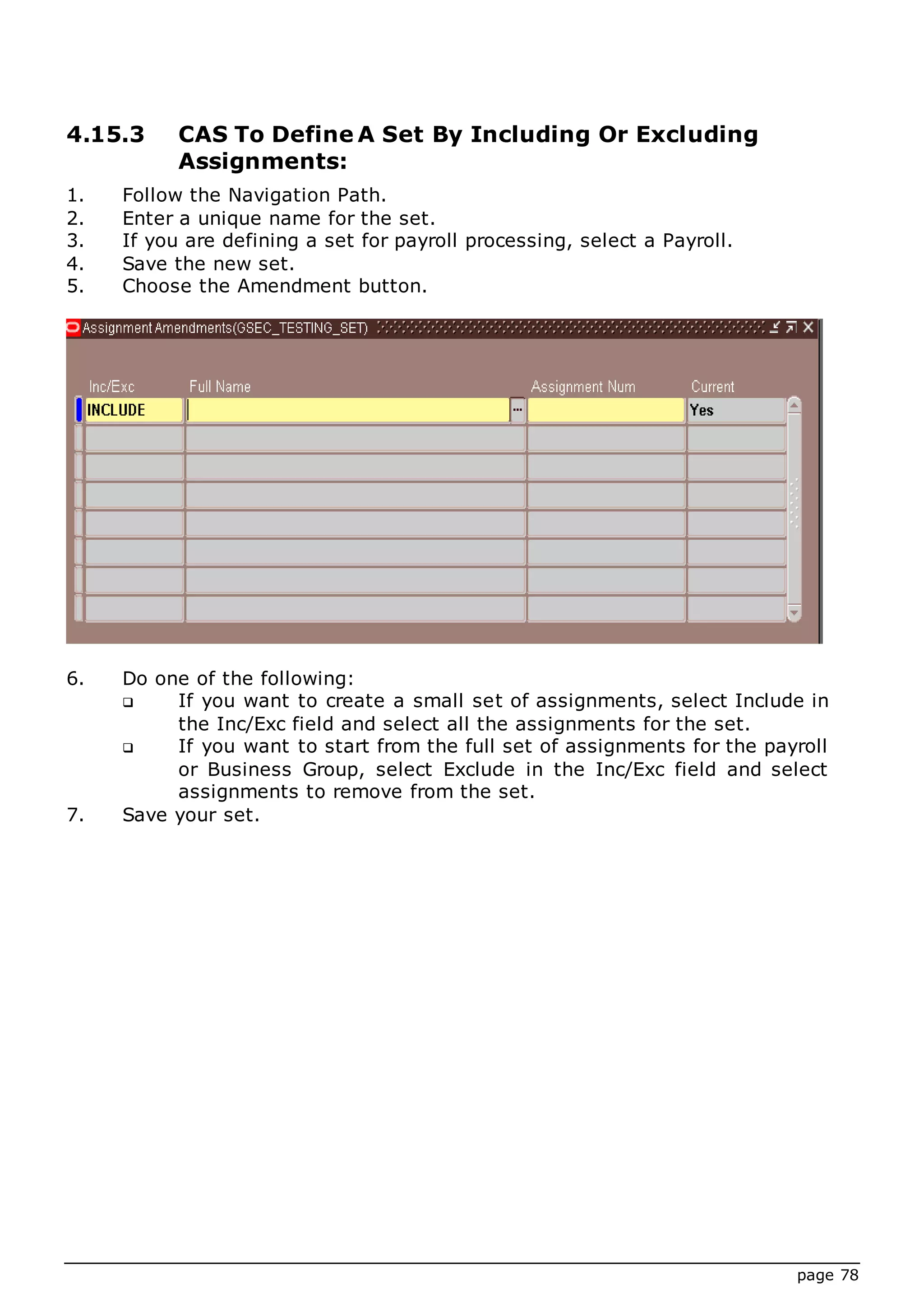 page 78
4.15.3 CAS To Define A Set By Including Or Excluding
Assignments:
1. Follow the Navigation Path.
2. Enter a unique name for the set.
3. If you are defining a set for payroll processing, select a Payroll.
4. Save the new set.
5. Choose the Amendment button.
6. Do one of the following:
 If you want to create a small set of assignments, select Include in
the Inc/Exc field and select all the assignments for the set.
 If you want to start from the full set of assignments for the payroll
or Business Group, select Exclude in the Inc/Exc field and select
assignments to remove from the set.
7. Save your set.
 