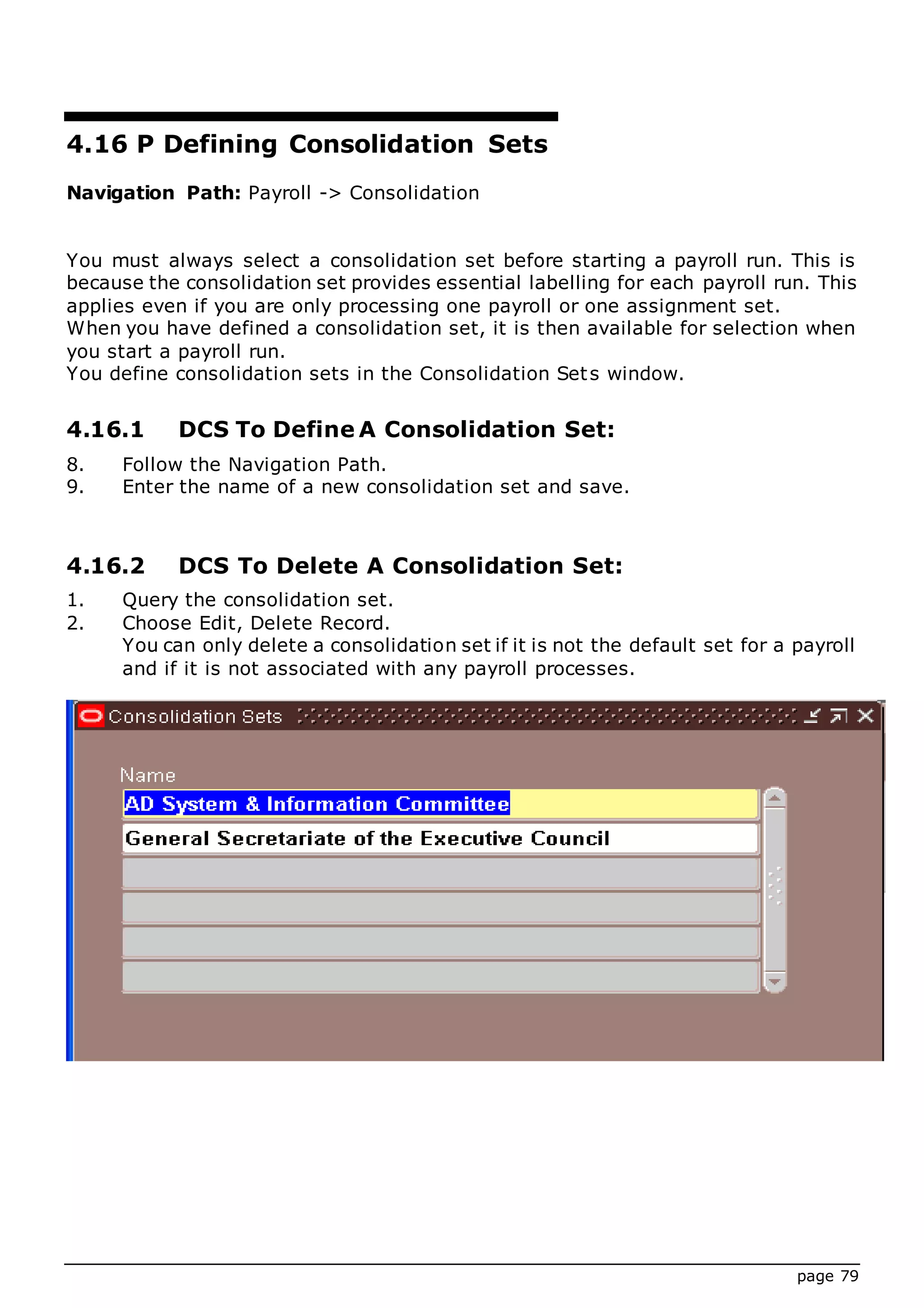 page 79
4.16 P Defining Consolidation Sets
Navigation Path: Payroll -> Consolidation
You must always select a consolidation set before starting a payroll run. This is
because the consolidation set provides essential labelling for each payroll run. This
applies even if you are only processing one payroll or one assignment set.
When you have defined a consolidation set, it is then available for selection when
you start a payroll run.
You define consolidation sets in the Consolidation Sets window.
4.16.1 DCS To Define A Consolidation Set:
8. Follow the Navigation Path.
9. Enter the name of a new consolidation set and save.
4.16.2 DCS To Delete A Consolidation Set:
1. Query the consolidation set.
2. Choose Edit, Delete Record.
You can only delete a consolidation set if it is not the default set for a payroll
and if it is not associated with any payroll processes.
 