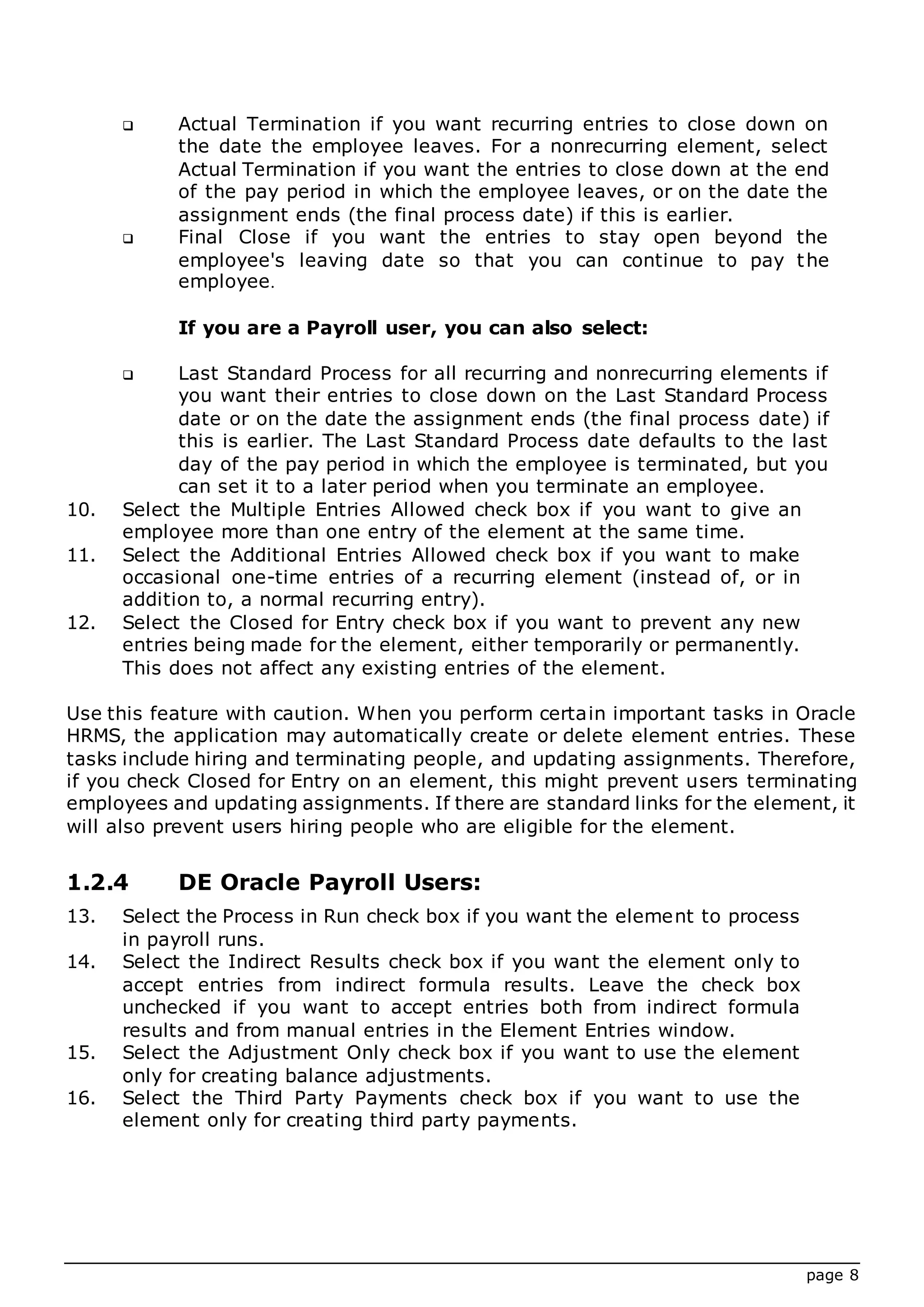 page 8
 Actual Termination if you want recurring entries to close down on
the date the employee leaves. For a nonrecurring element, select
Actual Termination if you want the entries to close down at the end
of the pay period in which the employee leaves, or on the date the
assignment ends (the final process date) if this is earlier.
 Final Close if you want the entries to stay open beyond the
employee's leaving date so that you can continue to pay the
employee.
If you are a Payroll user, you can also select:
 Last Standard Process for all recurring and nonrecurring elements if
you want their entries to close down on the Last Standard Process
date or on the date the assignment ends (the final process date) if
this is earlier. The Last Standard Process date defaults to the last
day of the pay period in which the employee is terminated, but you
can set it to a later period when you terminate an employee.
10. Select the Multiple Entries Allowed check box if you want to give an
employee more than one entry of the element at the same time.
11. Select the Additional Entries Allowed check box if you want to make
occasional one-time entries of a recurring element (instead of, or in
addition to, a normal recurring entry).
12. Select the Closed for Entry check box if you want to prevent any new
entries being made for the element, either temporarily or permanently.
This does not affect any existing entries of the element.
Use this feature with caution. When you perform certain important tasks in Oracle
HRMS, the application may automatically create or delete element entries. These
tasks include hiring and terminating people, and updating assignments. Therefore,
if you check Closed for Entry on an element, this might prevent users terminating
employees and updating assignments. If there are standard links for the element, it
will also prevent users hiring people who are eligible for the element.
1.2.4 DE Oracle Payroll Users:
13. Select the Process in Run check box if you want the element to process
in payroll runs.
14. Select the Indirect Results check box if you want the element only to
accept entries from indirect formula results. Leave the check box
unchecked if you want to accept entries both from indirect formula
results and from manual entries in the Element Entries window.
15. Select the Adjustment Only check box if you want to use the element
only for creating balance adjustments.
16. Select the Third Party Payments check box if you want to use the
element only for creating third party payments.
 