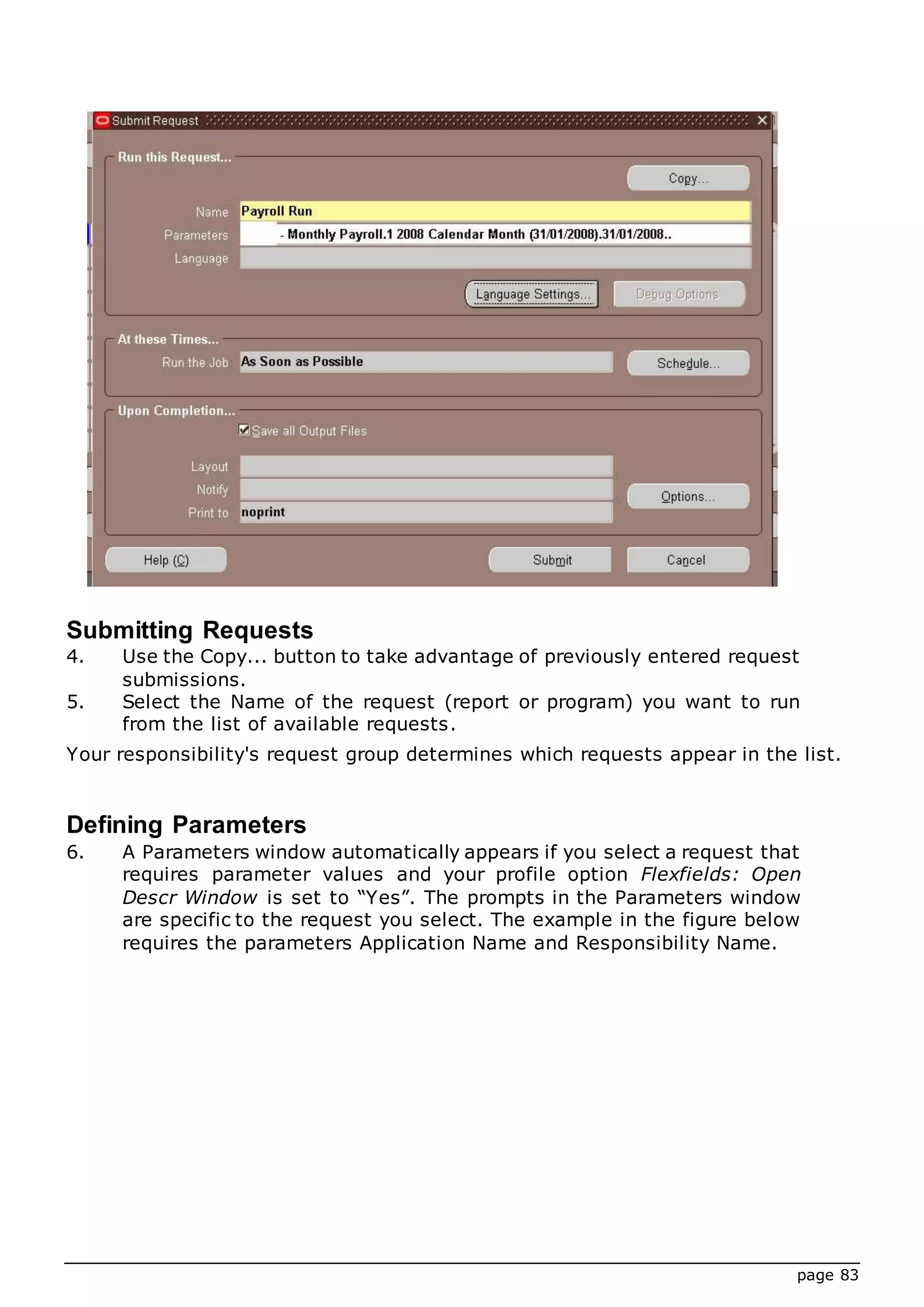 page 83
Submitting Requests
4. Use the Copy... button to take advantage of previously entered request
submissions.
5. Select the Name of the request (report or program) you want to run
from the list of available requests.
Your responsibility's request group determines which requests appear in the list.
Defining Parameters
6. A Parameters window automatically appears if you select a request that
requires parameter values and your profile option Flexfields: Open
Descr Window is set to “Yes”. The prompts in the Parameters window
are specific to the request you select. The example in the figure below
requires the parameters Application Name and Responsibility Name.
 
