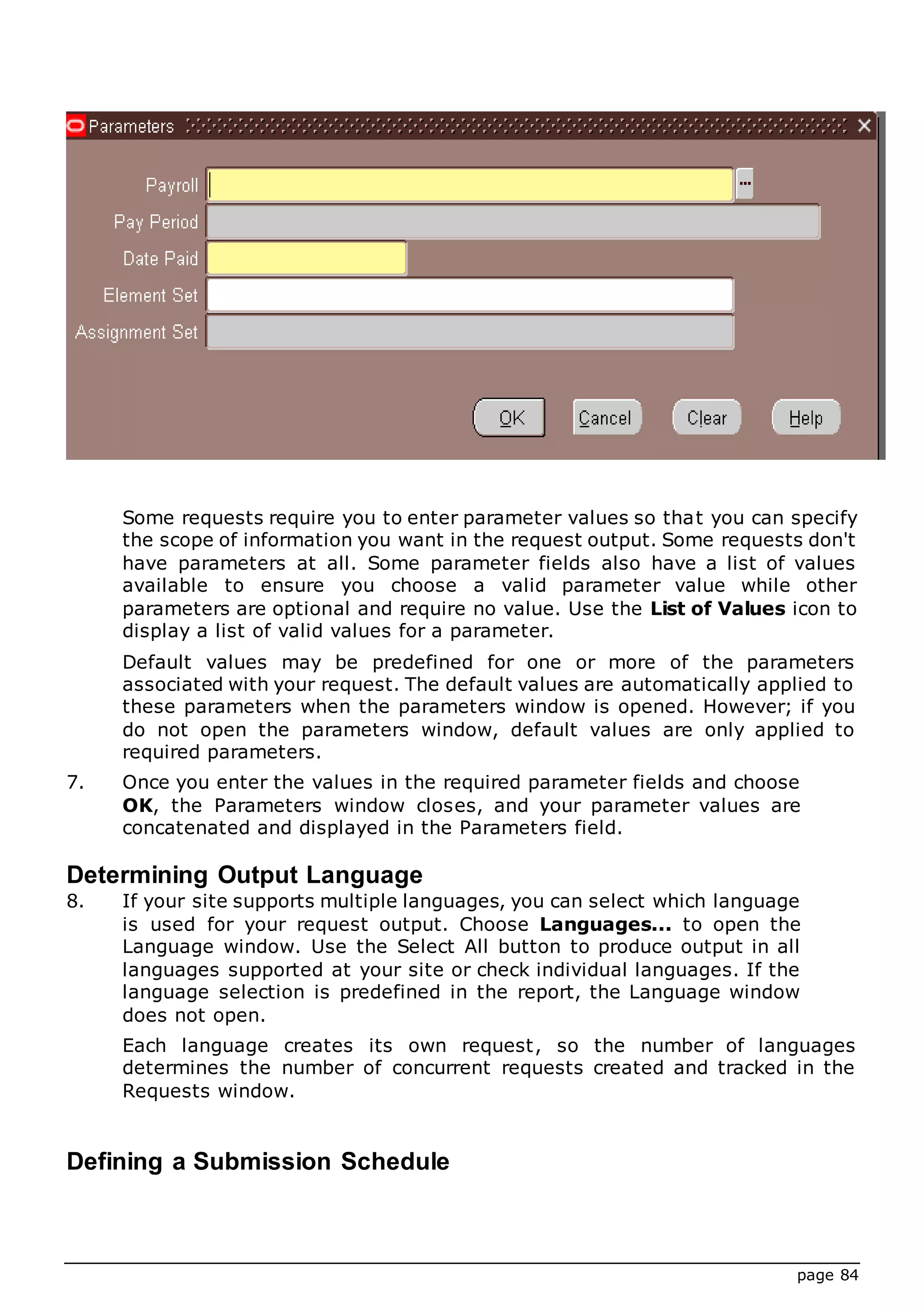 page 84
Some requests require you to enter parameter values so that you can specify
the scope of information you want in the request output. Some requests don't
have parameters at all. Some parameter fields also have a list of values
available to ensure you choose a valid parameter value while other
parameters are optional and require no value. Use the List of Values icon to
display a list of valid values for a parameter.
Default values may be predefined for one or more of the parameters
associated with your request. The default values are automatically applied to
these parameters when the parameters window is opened. However; if you
do not open the parameters window, default values are only applied to
required parameters.
7. Once you enter the values in the required parameter fields and choose
OK, the Parameters window closes, and your parameter values are
concatenated and displayed in the Parameters field.
Determining Output Language
8. If your site supports multiple languages, you can select which language
is used for your request output. Choose Languages... to open the
Language window. Use the Select All button to produce output in all
languages supported at your site or check individual languages. If the
language selection is predefined in the report, the Language window
does not open.
Each language creates its own request, so the number of languages
determines the number of concurrent requests created and tracked in the
Requests window.
Defining a Submission Schedule
 