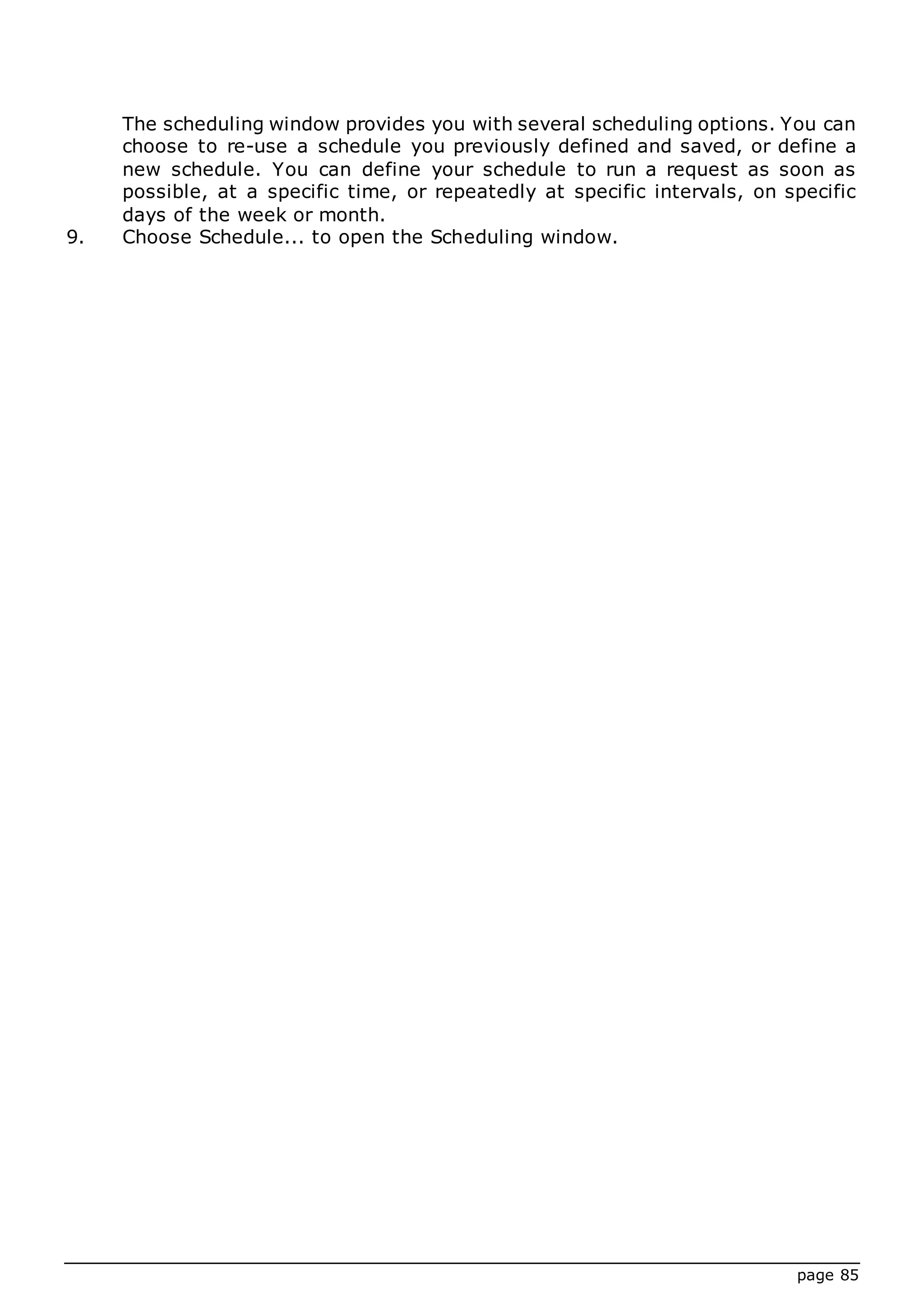 page 85
The scheduling window provides you with several scheduling options. You can
choose to re-use a schedule you previously defined and saved, or define a
new schedule. You can define your schedule to run a request as soon as
possible, at a specific time, or repeatedly at specific intervals, on specific
days of the week or month.
9. Choose Schedule... to open the Scheduling window.
 