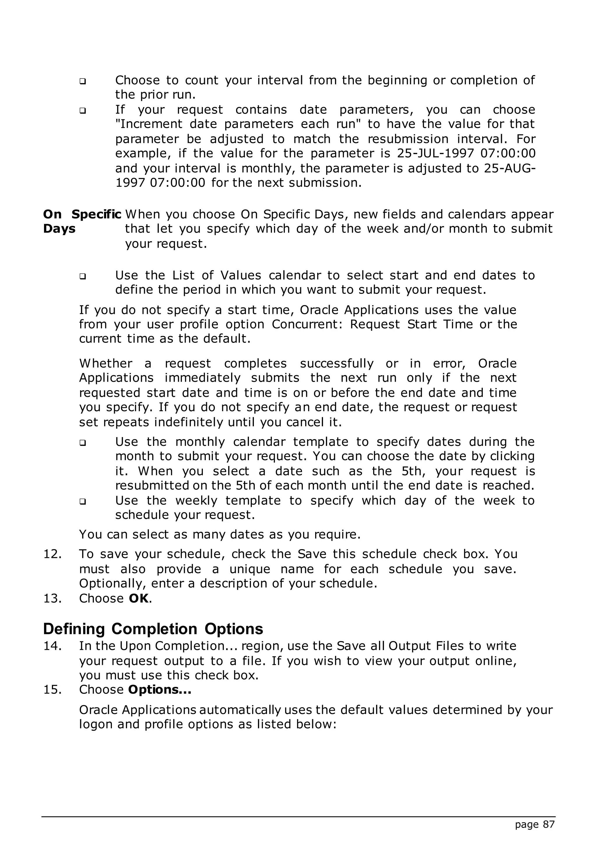 page 87
 Choose to count your interval from the beginning or completion of
the prior run.
 If your request contains date parameters, you can choose
"Increment date parameters each run" to have the value for that
parameter be adjusted to match the resubmission interval. For
example, if the value for the parameter is 25-JUL-1997 07:00:00
and your interval is monthly, the parameter is adjusted to 25-AUG-
1997 07:00:00 for the next submission.
On Specific
Days
When you choose On Specific Days, new fields and calendars appear
that let you specify which day of the week and/or month to submit
your request.
 Use the List of Values calendar to select start and end dates to
define the period in which you want to submit your request.
If you do not specify a start time, Oracle Applications uses the value
from your user profile option Concurrent: Request Start Time or the
current time as the default.
Whether a request completes successfully or in error, Oracle
Applications immediately submits the next run only if the next
requested start date and time is on or before the end date and time
you specify. If you do not specify an end date, the request or request
set repeats indefinitely until you cancel it.
 Use the monthly calendar template to specify dates during the
month to submit your request. You can choose the date by clicking
it. When you select a date such as the 5th, your request is
resubmitted on the 5th of each month until the end date is reached.
 Use the weekly template to specify which day of the week to
schedule your request.
You can select as many dates as you require.
12. To save your schedule, check the Save this schedule check box. You
must also provide a unique name for each schedule you save.
Optionally, enter a description of your schedule.
13. Choose OK.
Defining Completion Options
14. In the Upon Completion... region, use the Save all Output Files to write
your request output to a file. If you wish to view your output online,
you must use this check box.
15. Choose Options...
Oracle Applications automatically uses the default values determined by your
logon and profile options as listed below:
 