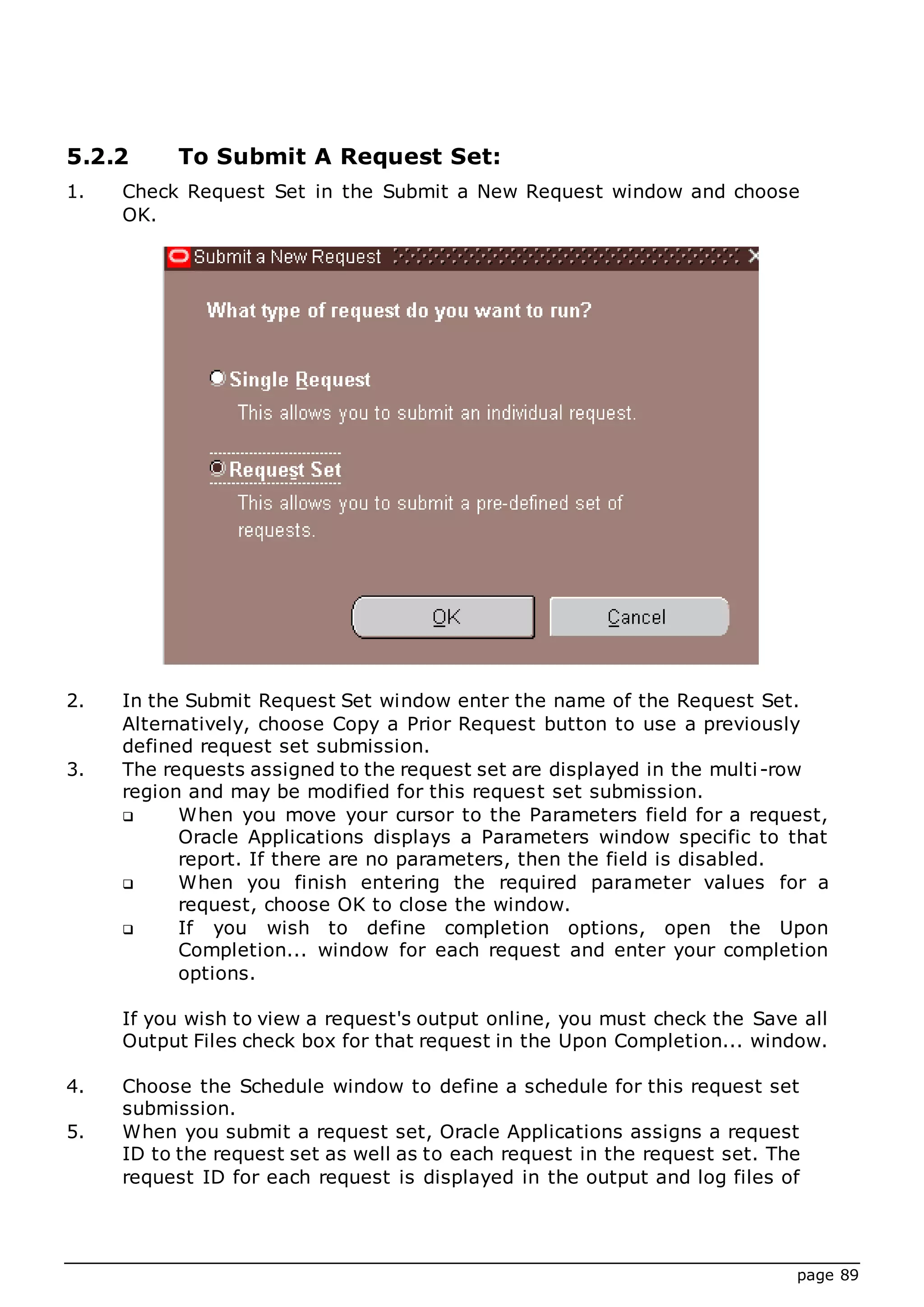 page 89
5.2.2 To Submit A Request Set:
1. Check Request Set in the Submit a New Request window and choose
OK.
2. In the Submit Request Set window enter the name of the Request Set.
Alternatively, choose Copy a Prior Request button to use a previously
defined request set submission.
3. The requests assigned to the request set are displayed in the multi-row
region and may be modified for this request set submission.
 When you move your cursor to the Parameters field for a request,
Oracle Applications displays a Parameters window specific to that
report. If there are no parameters, then the field is disabled.
 When you finish entering the required parameter values for a
request, choose OK to close the window.
 If you wish to define completion options, open the Upon
Completion... window for each request and enter your completion
options.
If you wish to view a request's output online, you must check the Save all
Output Files check box for that request in the Upon Completion... window.
4. Choose the Schedule window to define a schedule for this request set
submission.
5. When you submit a request set, Oracle Applications assigns a request
ID to the request set as well as to each request in the request set. The
request ID for each request is displayed in the output and log files of
 