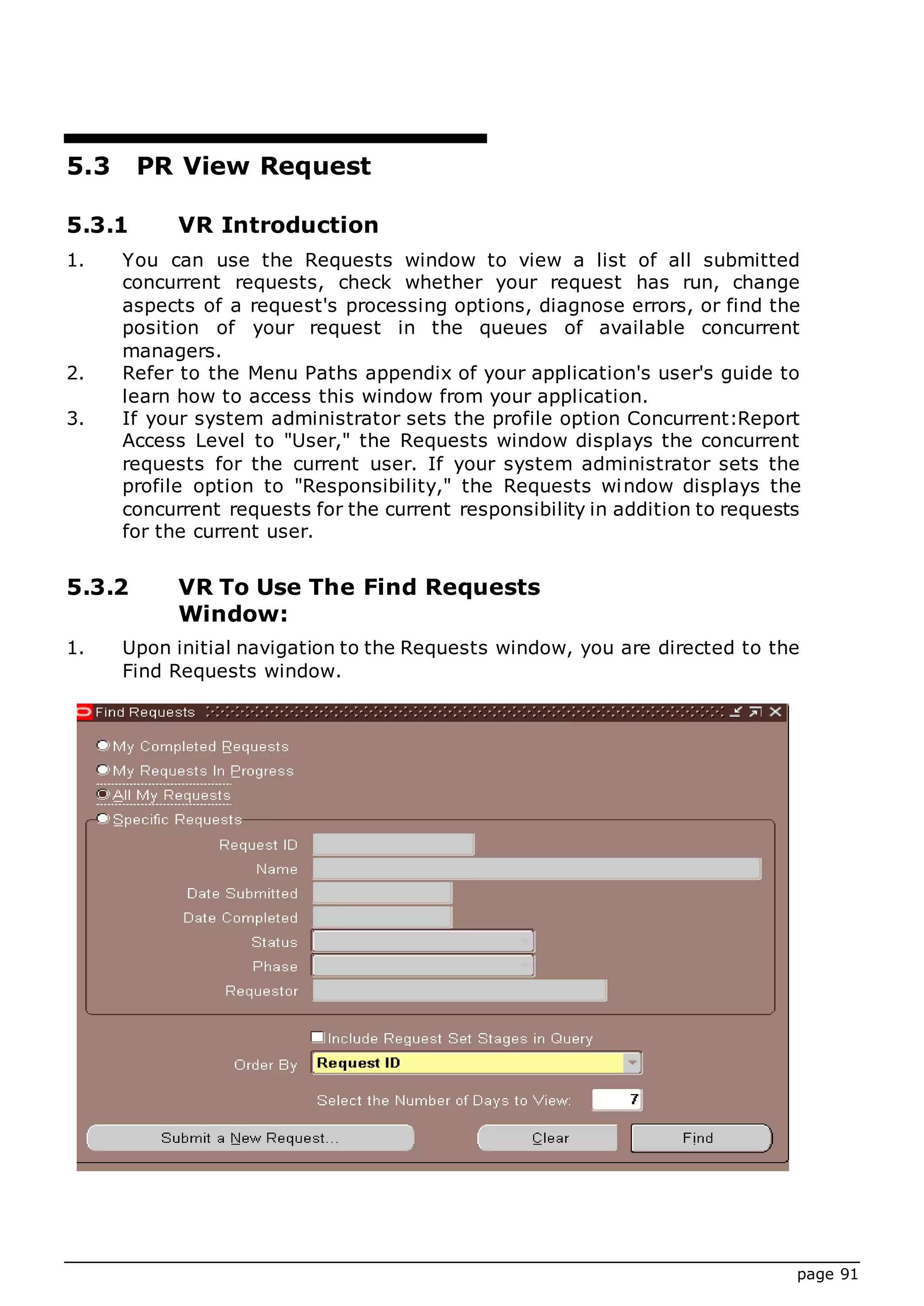page 91
5.3 PR View Request
5.3.1 VR Introduction
1. You can use the Requests window to view a list of all submitted
concurrent requests, check whether your request has run, change
aspects of a request's processing options, diagnose errors, or find the
position of your request in the queues of available concurrent
managers.
2. Refer to the Menu Paths appendix of your application's user's guide to
learn how to access this window from your application.
3. If your system administrator sets the profile option Concurrent:Report
Access Level to "User," the Requests window displays the concurrent
requests for the current user. If your system administrator sets the
profile option to "Responsibility," the Requests window displays the
concurrent requests for the current responsibility in addition to requests
for the current user.
5.3.2 VR To Use The Find Requests
Window:
1. Upon initial navigation to the Requests window, you are directed to the
Find Requests window.
 