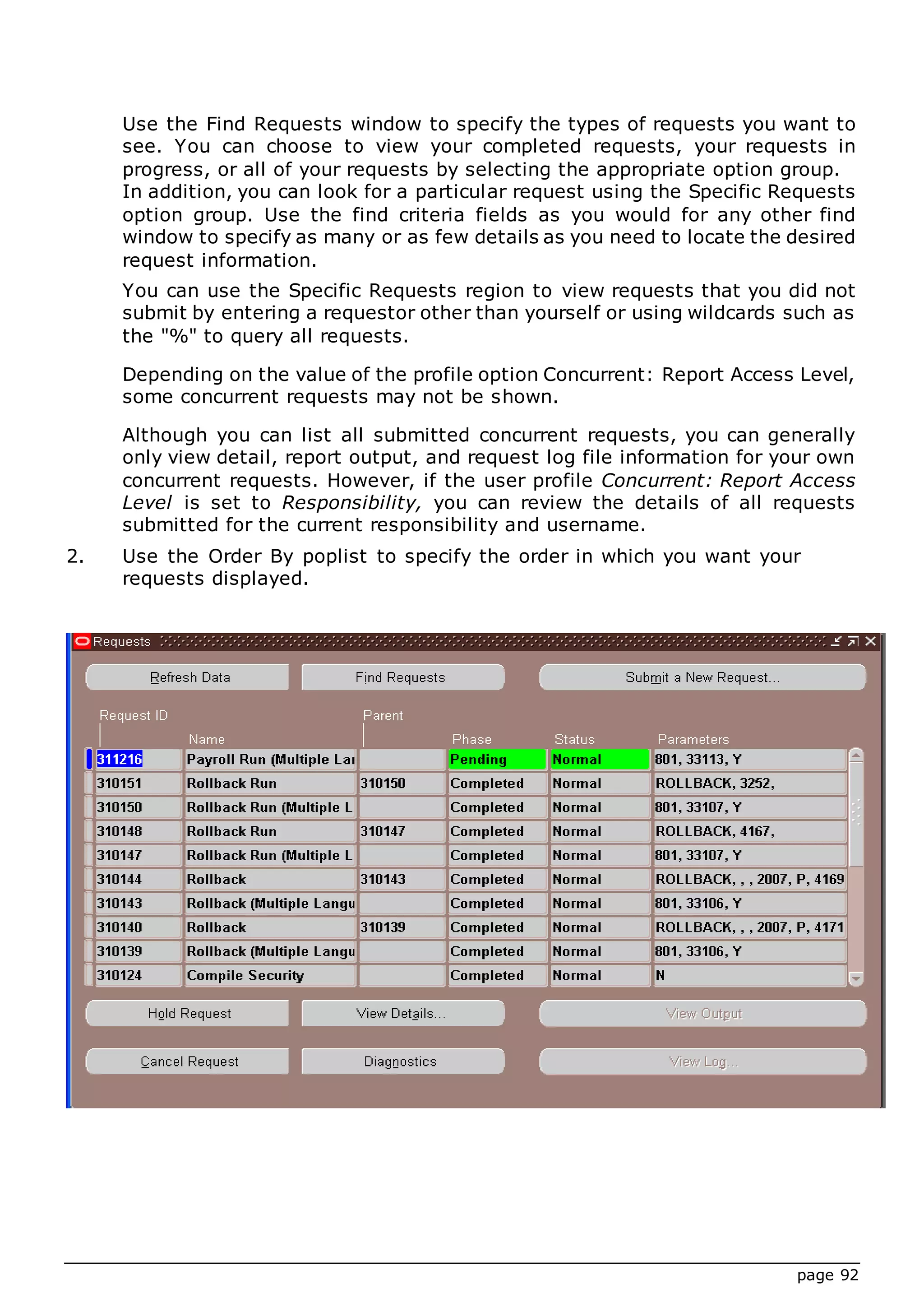 page 92
Use the Find Requests window to specify the types of requests you want to
see. You can choose to view your completed requests, your requests in
progress, or all of your requests by selecting the appropriate option group.
In addition, you can look for a particular request using the Specific Requests
option group. Use the find criteria fields as you would for any other find
window to specify as many or as few details as you need to locate the desired
request information.
You can use the Specific Requests region to view requests that you did not
submit by entering a requestor other than yourself or using wildcards such as
the "%" to query all requests.
Depending on the value of the profile option Concurrent: Report Access Level,
some concurrent requests may not be shown.
Although you can list all submitted concurrent requests, you can generally
only view detail, report output, and request log file information for your own
concurrent requests. However, if the user profile Concurrent: Report Access
Level is set to Responsibility, you can review the details of all requests
submitted for the current responsibility and username.
2. Use the Order By poplist to specify the order in which you want your
requests displayed.
 