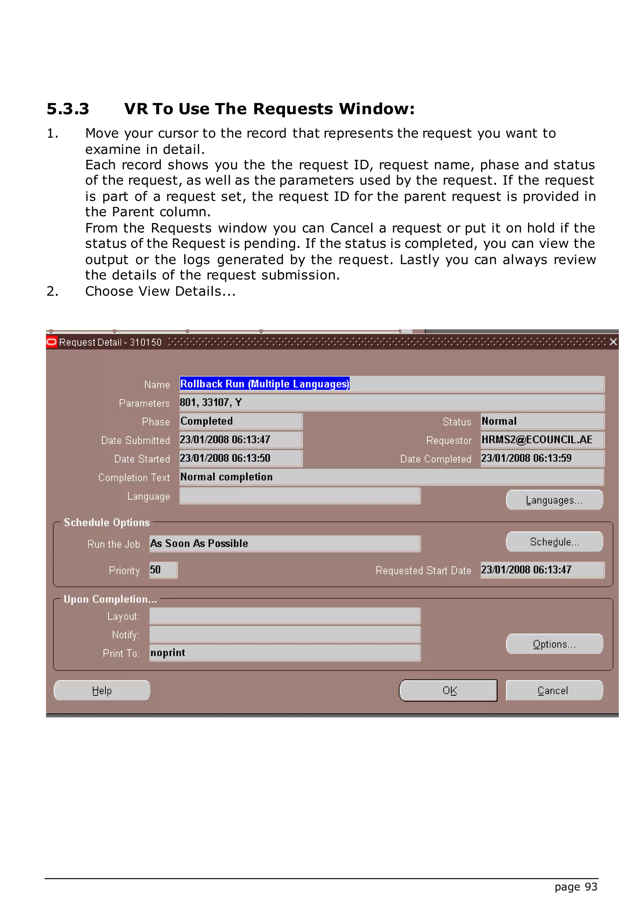 page 93
5.3.3 VR To Use The Requests Window:
1. Move your cursor to the record that represents the request you want to
examine in detail.
Each record shows you the the request ID, request name, phase and status
of the request, as well as the parameters used by the request. If the request
is part of a request set, the request ID for the parent request is provided in
the Parent column.
From the Requests window you can Cancel a request or put it on hold if the
status of the Request is pending. If the status is completed, you can view the
output or the logs generated by the request. Lastly you can always review
the details of the request submission.
2. Choose View Details...
 
