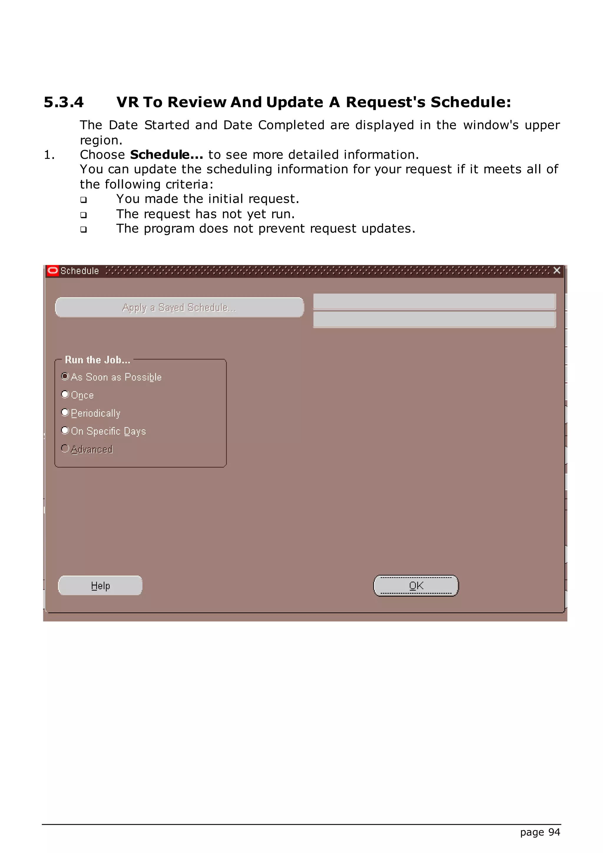 page 94
5.3.4 VR To Review And Update A Request's Schedule:
The Date Started and Date Completed are displayed in the window's upper
region.
1. Choose Schedule... to see more detailed information.
You can update the scheduling information for your request if it meets all of
the following criteria:
 You made the initial request.
 The request has not yet run.
 The program does not prevent request updates.
 