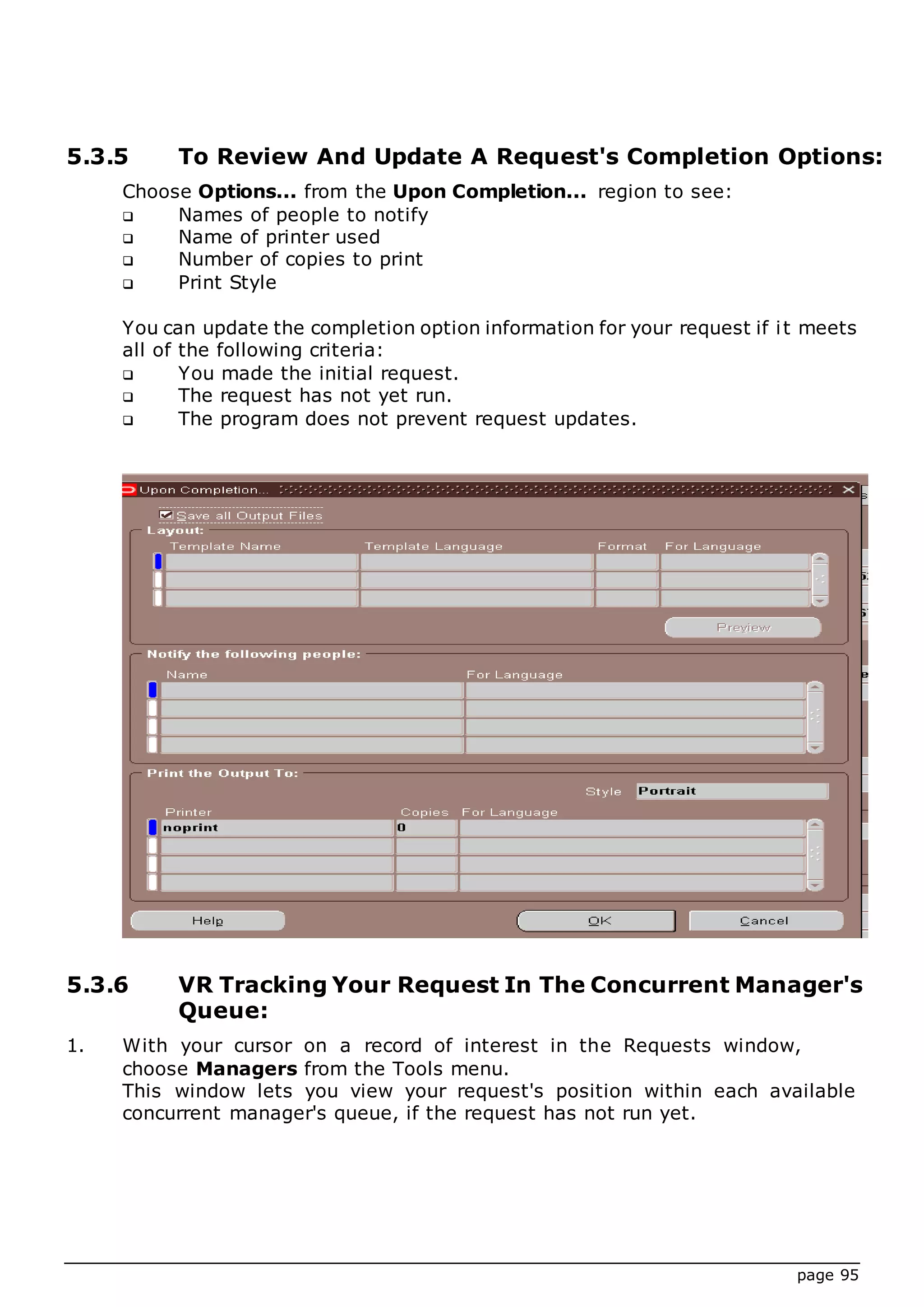 page 95
5.3.5 To Review And Update A Request's Completion Options:
Choose Options... from the Upon Completion... region to see:
 Names of people to notify
 Name of printer used
 Number of copies to print
 Print Style
You can update the completion option information for your request if it meets
all of the following criteria:
 You made the initial request.
 The request has not yet run.
 The program does not prevent request updates.
5.3.6 VR Tracking Your Request In The Concurrent Manager's
Queue:
1. With your cursor on a record of interest in the Requests window,
choose Managers from the Tools menu.
This window lets you view your request's position within each available
concurrent manager's queue, if the request has not run yet.
 