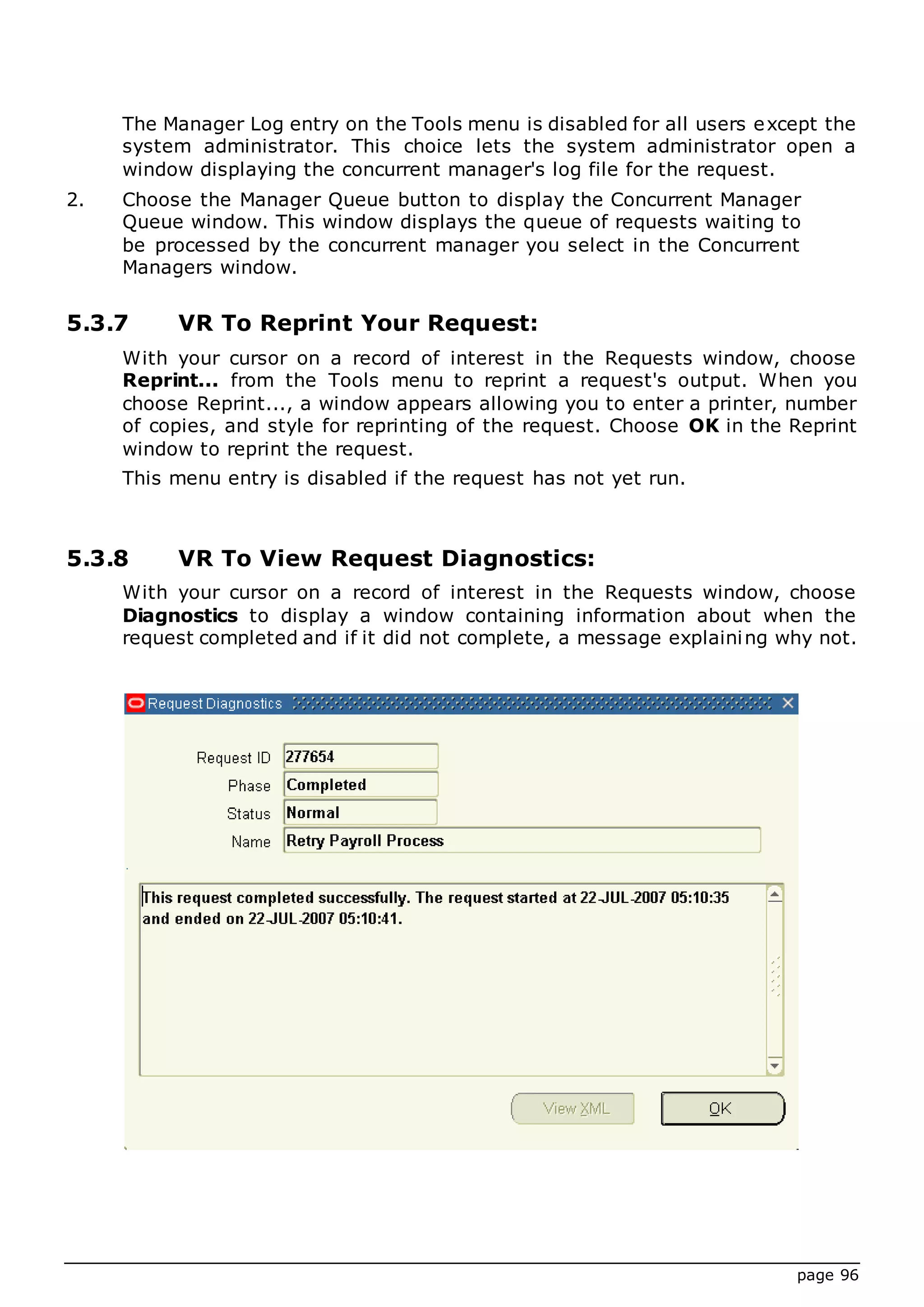page 96
The Manager Log entry on the Tools menu is disabled for all users except the
system administrator. This choice lets the system administrator open a
window displaying the concurrent manager's log file for the request.
2. Choose the Manager Queue button to display the Concurrent Manager
Queue window. This window displays the queue of requests waiting to
be processed by the concurrent manager you select in the Concurrent
Managers window.
5.3.7 VR To Reprint Your Request:
With your cursor on a record of interest in the Requests window, choose
Reprint... from the Tools menu to reprint a request's output. When you
choose Reprint..., a window appears allowing you to enter a printer, number
of copies, and style for reprinting of the request. Choose OK in the Reprint
window to reprint the request.
This menu entry is disabled if the request has not yet run.
5.3.8 VR To View Request Diagnostics:
With your cursor on a record of interest in the Requests window, choose
Diagnostics to display a window containing information about when the
request completed and if it did not complete, a message explaining why not.
 
