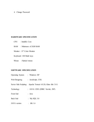  Change Password 
HARDWARE SPECIFICATION 
CPU : Intel(R) Core 
RAM : Minimum of 2GB RAM 
Monitor : 15” Color Monitor 
Keyboard: 108 Multi keys 
Mouse : Optical mouse 
SOFTWARE SPECIFICATION 
Operating System : Windows XP 
Web Designing : JavaScript, CSS. 
Server Side Scripting: Apache Tomcat 6.0.26, Glass fish 3.0.1 
Technology : JAVA/ J2EE (JDBC/ Servlet, JSP) 
Front End : Java 
Back End : My SQL 5.0 
JAVA version : Jdk 1.6 
 