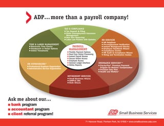 ADP… more than a payroll company!
                                                     TAX & COMPLIANCE
                                                     I Tax Deposit & Filing
                                                     I State Unemployment Insurance
                                                       Management
                                                     I New Hire Reporting
                                                     I Labor Law Posters with Updates         HR SERVICES
                                                                                              I   HR HelpDesk
               TIME & LABOR MANAGEMENT                                                        I   Pre-employment Verification
               I   Electronic Time Clocks                      PAYROLL                        I   Instant Background Checks
               I   Handpunch or Swipe Options                MANAGEMENT                       I   Employee Handbook Wizard
               I   Online Timesheets                                                          I   Compliance Center
                                                         I Flexible Payment Options           I   HR Audit & Compliance Wizard
                                                         I Real-Time Online Processing        I   Hiring and Termination Guides
                                                         I Instant Payroll Review
                                                         I Secure Online Access
                                                         I Employee Access
                                                         I General Ledger Interface      INSURANCE SERVICES**
           HR OUTSOURCING*                               I Online Reports
           I   Professional Employer Organization
                                                                                         I   Pay-by-Pay® Premium Payment
           I   Administrative Service Organization                                           Program for Workers’ Compensation
                                                                                         I   Premium Only Plan
                                                                                         I   Health and Welfare*

                                                         RETIREMENT SERVICES
                                                         I   Small Business 401(k)
                                                         I   SIMPLE IRA
                                                         I   Roth 401(k)




Ask me about our…
I bank program
I accountant program
I client referral program!

                                                                             71 Hanover Road, Florham Park, NJ 07932 • www.smallbusiness.adp.com
 