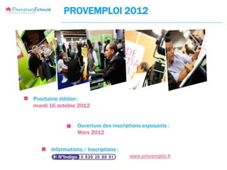 PROVEMPLOI 2012




Prochaine édition :
mardi 16 octobre 2012


                 Ouverture des inscriptions exposants :
                 Mars 2012


      Informations / Inscriptions :
                                      www.provemploi.fr
 