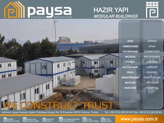 HAZIR YAPI
                                                                            MODULAR BUILDINGS




                                                                                                       OFİS              OFFICE

                                                                                                   YEMEKHANE              DFAC

                                                                                                   YATAKHANE          DORMITORY

                                                                                                      WC/DUŞ          WC/SHOWER

                                                                                                      KONUT             HOUSING

                                                                                                   KÜTÜPHANE            LIBRARY

                                                                                                       OKUL             SCHOOL

                                                                                                  MİSAFİRHANE        GUESTHOUSE

                                                                                                     MUTFAK             KITCHEN

                                                                                                     HASTANE            HOSPITAL




Address: Ayaş Karayolu Şeker Fabrikası Karşısı No:16 Eryaman 06791 Ankara, Turkey   Tel :+90 (312) 280 26 95; Fax :+90 (312) 280 26 94

                                                                                                  www.paysa.com.tr
 