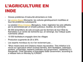 L’AGRICULTURE EN
INDE
- Graves problèmes d’insécurité alimentaire en Inde
- La solution Bayer-Monsanto: les cultures génétiquement modifiées et
tous les problèmes subséquents
- La solution Bhoo Chetana (Bengaluru, Inde): régénérer les sols (affaiblis
par la sécheresse) par un emploi judicieux, localisé, de nutriments.
- 95 000 échantillons de sols envoyés par les fermiers de tout l’État du
Karnataka à un centre de recherche qui, en échange, leur indique quels
nutriments utiliser.
- 10 000 facilitateurs engagés dans les villages
- Production augmente de 20 à 30%
- Les experts mondiaux du riz n’en reviennent pas…
- “Bhoo means land and Chetana means rejuvenation. This initiative is to
revive our agriculture which involves farmers, farm facilitators, extension
workers, universities, research institutes and government,” explained S.V.
Ranganath, Chief Secretary of Karnataka State Government, according to
a release here on Monday by ICRISAT.
 