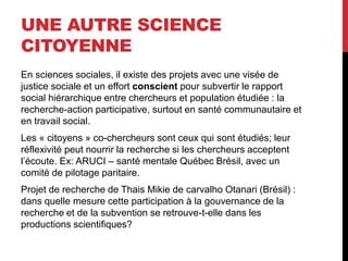 UNE AUTRE SCIENCE
CITOYENNE
En sciences sociales, il existe des projets avec une visée de
justice sociale et un effort conscient pour subvertir le rapport
social hiérarchique entre chercheurs et population étudiée : la
recherche-action participative, surtout en santé communautaire et
en travail social.
Les « citoyens » co-chercheurs sont ceux qui sont étudiés; leur
réflexivité peut nourrir la recherche si les chercheurs acceptent
l’écoute. Ex: ARUCI – santé mentale Québec Brésil, avec un
comité de pilotage paritaire.
Projet de recherche de Thais Mikie de carvalho Otanari (Brésil) :
dans quelle mesure cette participation à la gouvernance de la
recherche et de la subvention se retrouve-t-elle dans les
productions scientifiques?
 
