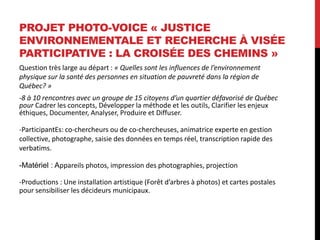 PROJET PHOTO-VOICE « JUSTICE
ENVIRONNEMENTALE ET RECHERCHE À VISÉE
PARTICIPATIVE : LA CROISÉE DES CHEMINS »
Question très large au départ : « Quelles sont les influences de l’environnement
physique sur la santé des personnes en situation de pauvreté dans la région de
Québec? »
-8 à 10 rencontres avec un groupe de 15 citoyens d’un quartier défavorisé de Québec
pour Cadrer les concepts, Développer la méthode et les outils, Clarifier les enjeux
éthiques, Documenter, Analyser, Produire et Diffuser.
-ParticipantEs: co-chercheurs ou de co-chercheuses, animatrice experte en gestion
collective, photographe, saisie des données en temps réel, transcription rapide des
verbatims.
-Matériel : Appareils photos, impression des photographies, projection
-Productions : Une installation artistique (Forêt d’arbres à photos) et cartes postales
pour sensibiliser les décideurs municipaux.
 