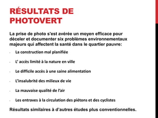 RÉSULTATS DE
PHOTOVERT
La prise de photo s'est avérée un moyen efficace pour
déceler et documenter six problèmes environnementaux
majeurs qui affectent la santé dans le quartier pauvre:
• La construction mal planifiée
• L’ accès limité à la nature en ville
• Le difficile accès à une saine alimentation
• L’insalubrité des milieux de vie
• La mauvaise qualité de l’air
• Les entraves à la circulation des piétons et des cyclistes
Résultats similaires à d’autres études plus conventionnelles.
 