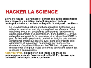 HACKER LA SCIENCE
Biohackerspace – La Paillasse : donner des outils scientifiques
aux « citoyens » en colère, en tant que moyen de faire
contrepoids à des expertises en laquelle ils ont perdu confiance.
• Le DNA barcoding est une méthode d’analyse biologique très
utile pour déterminer une signature génétique. Grace au DNA
barcoding il vous est possible de connaitre de l’espèce d’une
plante, d’un animal, d’un champignon, d’une bactérie,… Il vous
est également possible de déterminer si un aliment est OGM ou
pas. Et il est enfin possible de déterminer l’origine des viandes
alimentaires (morceaux crus ou cuits) dans des produits agro-
alimentaires et la présence de mélange de viande venant
d’animaux d’espèces différentes. Le DNA barcoding est une
méthode très utile pour toutes personnes souhaitant obtenir des
réponses à ses questions.
Hack your PhD / bidouille ton doc : faire une thèse en
communauté, avec du financement collectif. Pb : trouver une
université qui accepte cette expérience…
 