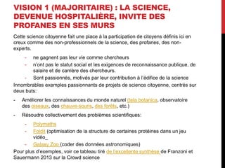 VISION 1 (MAJORITAIRE) : LA SCIENCE,
DEVENUE HOSPITALIÈRE, INVITE DES
PROFANES EN SES MURS
Cette science citoyenne fait une place à la participation de citoyens définis ici en
creux comme des non-professionnels de la science, des profanes, des non-
experts.
- ne gagnent pas leur vie comme chercheurs
- n’ont pas le statut social et les exigences de reconnaissance publique, de
salaire et de carrière des chercheurs.
- Sont passionnés, motivés par leur contribution à l’édifice de la science
Innombrables exemples passionnants de projets de science citoyenne, centrés sur
deux buts:
- Améliorer les connaissances du monde naturel (tela botanica, observatoire
des oiseaux, des chauve-souris, des forêts, etc.)
- Résoudre collectivement des problèmes scientifiques:
- Polymaths
- Foldit (optimisation de la structure de certaines protéines dans un jeu
vidéo_
- Galaxy Zoo (coder des données astronomiques)
Pour plus d’exemples, voir ce tableau tiré de l’excellente synthèse de Franzoni et
Sauermann 2013 sur la Crowd science
 