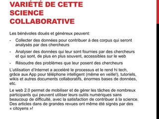 VARIÉTÉ DE CETTE
SCIENCE
COLLABORATIVE
Les bénévoles doués et généreux peuvent:
- Collecter des données pour contribuer à des corpus qui seront
analysés par des chercheurs
- Analyser des données qui leur sont fournies par des chercheurs
et qui sont, de plus en plus souvent, accessibles sur le web
- Résoudre des problèmes que leur posent des chercheurs
L’utilisation d’Internet a acceléré le processus et le rend hi tech,
grâce aux App pour téléphone intelligent (même en veille!), tutoriels,
wikis et autres documents collaboratifs, énormes bases de données,
etc.
Le web 2.0 permet de mobiliser et de gérer les tâches de nombreux
participants qui peuvent utiliser leurs outils numériques sans
beaucoup de difficulté, avec la satisfaction de contribuer à la science.
Des articles dans de grandes revues ont même été signés par des
« citoyens »!
 